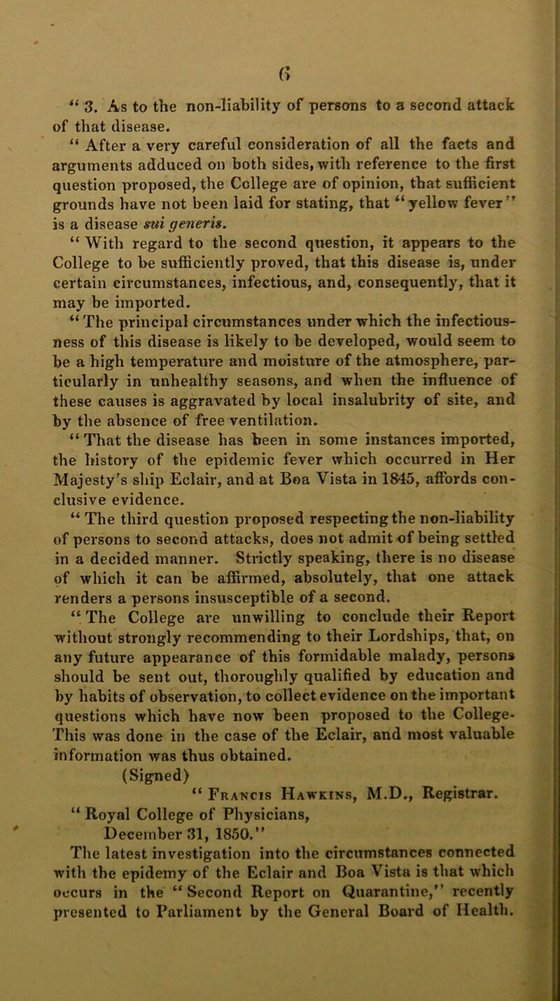 “ 3. As to the non-liability of persons to a second attack of that disease. “ After a very careful consideration of all the facts and arguments adduced on both sides, with reference to the first question proposed, the College are of opinion, that sufficient grounds have not been laid for stating, that “yellow fever” is a disease stri generis. “ With regard to the second question, it appears to the College to be sufficiently proved, that this disease is, under certain circumstances, infectious, and, consequently, that it may be imported. “The principal circumstances under which the infectious- ness of this disease is likely to be developed, would seem to be a high temperature and moisture of the atmosphere, par- ticularly in unhealthy seasons, and when the influence of these causes is aggravated by local insalubrity of site, and by the absence of free ventilation. “ That the disease has been in some instances imported, the history of the epidemic fever which occurred in Her Majesty’s ship Eclair, and at Boa Vista in 1845, affords con- clusive evidence. “The third question proposed respecting the non-liability of persons to second attacks, does not admit of being settled in a decided manner. Strictly speaking, there is no disease of which it can be affirmed, absolutely, that one attack renders a persons insusceptible of a second. “ The College are unwilling to conclude their Report without strongly recommending to their Lordships, that, on any future appearance of this formidable malady, persons should be sent out, thoroughly qualified by education and by habits of observation, to collect evidence on the important questions which have now been proposed to the College- This was done in the case of the Eclair, and most valuable information was thus obtained. (Signed) “ Francis Hawkins, M.D., Registrar. “ Royal College of Physicians, December 31, 1850.” The latest investigation into the circumstances connected with the epidemy of the Eclair and Boa Vista is that which occurs in the “Second Report on Quarantine,” recently presented to Parliament by the General Board of Health.