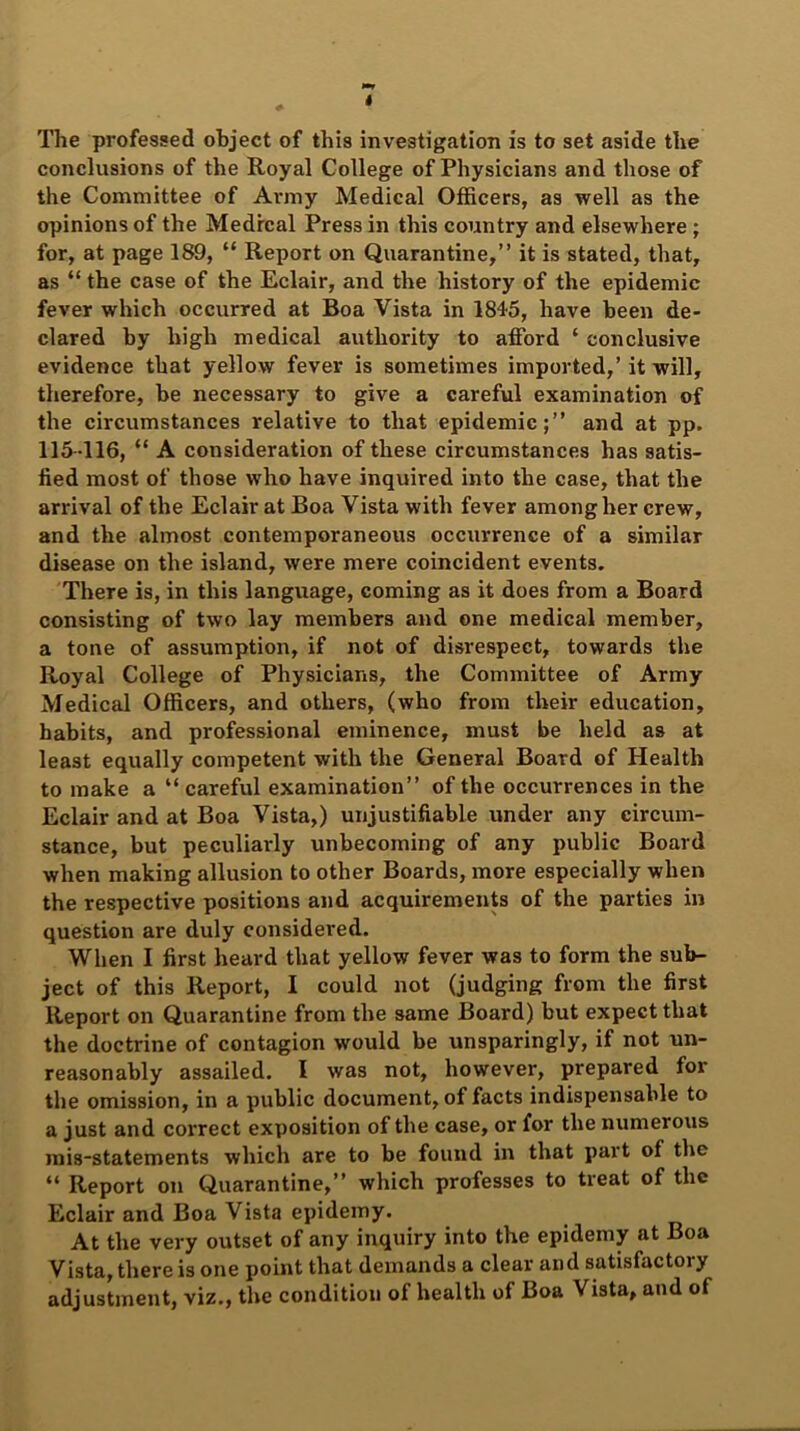 I The professed object of this investigation is to set aside the conclusions of the Royal College of Physicians and those of the Committee of Army Medical Officers, as well as the opinions of the Medical Press in this country and elsewhere ; for, at page 189, “ Report on Quarantine,” it is stated, that, as “ the case of the Eclair, and the history of the epidemic fever which occurred at Boa Vista in 1845, have been de- clared by high medical authority to afford ‘ conclusive evidence that yellow fever is sometimes imported,’it will, therefore, be necessary to give a careful examination of the circumstances relative to that epidemic;” and at pp. 115-116, “ A consideration of these circumstances has satis- fied most of those who have inquired into the case, that the arrival of the Eclair at Boa Vista with fever among her crew, and the almost contemporaneous occurrence of a similar disease on the island, were mere coincident events. There is, in this language, coming as it does from a Board consisting of two lay members and one medical member, a tone of assumption, if not of disrespect, towards the Royal College of Physicians, the Committee of Army Medical Officers, and others, (who from their education, habits, and professional eminence, must be held as at least equally competent with the General Board of Health to make a “ careful examination” of the occurrences in the Eclair and at Boa Vista,) unjustifiable under any circum- stance, but peculiarly unbecoming of any public Board when making allusion to other Boards, more especially when the respective positions and acquirements of the parties in question are duly considered. When I first heard that yellow fever was to form the sub- ject of this Report, I could not (judging from the first Report on Quarantine from the same Board) but expect that the doctrine of contagion would be unsparingly, if not un- reasonably assailed. I was not, however, prepared for the omission, in a public document, of facts indispensable to a just and correct exposition of the case, or for the numerous mis-statements which are to be found in that part of the “ Report on Quarantine,” which professes to treat of the Eclair and Boa Vista epidemy. At the very outset of any inquiry into the epidemy at Boa Vista, there is one point that demands a clear and satisfactory adjustment, viz., the condition of health of Boa Vista, and of