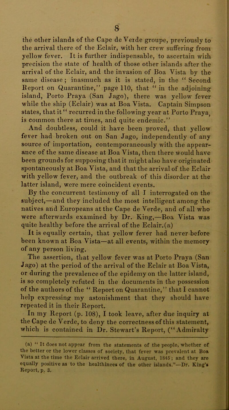 the other islands of the Cape de Verde groupe, previously to the arrival there of the Eclair, with her crew suffering from yellow fever. It is further indispensable, to ascertain with precision the state of health of those other islands after the arrival of the Eclair, and the invasion of Boa Vista by the same disease ; inasmuch as it is stated, in the “ Second Report on Quarantine,” page 110, that “in the adjoining island, Porto Praya (San Jago), there was yellow fever while the ship (Eclair) was at Boa Vista. Captain Simpson states, that it “ recurred in the following year at Porto Praya, is common there at times, and quite endemic.” And doubtless, could it have been proved, that yellow fever had broken out on San Jago, independently of any source of importation, contemporaneously with the appear- ance of the same disease at Boa Vista, then there would have been grounds for supposing that it might also have originated spontaneously at Boa Vista, and that the arrival of the Eclair with yellow fever, and the outbreak of this disorder at the latter island, were mere coincident events. By the concurrent testimony of all I interrogated on the subject,—and they included the most intelligent among the natives and Europeans at the Cape de Verde, and of all who were afterwards examined by Dr. King,—Boa Vista was quite healthy before the arrival of the Eclair.(a) It is equally certain, that yellow fever had never before been known at Boa Vista—at all events, within the memory of any person living. The assertion, that yellow fever was at Porto Praya (San Jago) at the period of the arrival of the Eclair at Boa Vista, or dm-ing the prevalence of the epidemy on the latter island, is so completely refuted in the documents in the possession of the authors of the “ Report on Quarantine,” that I cannot help expressing my astonishment that they should have repeated it in their Report. In my Report (p. 108), I took leave, after due inquiry at the Cape de Verde, to deny the correctness of this statement, which is contained in Dr. Stewart’s Report, (“Admiralty (a) “ It does not appear from the statements of the people, whether of the better or the lower classes of society, that fever was prevalent at Boa Vista at the time the Eclair arrived there, in August, 1S45; and they arc equally positive as to the healthinces of the other islands.”—Dr. King’s Report, p. 3.