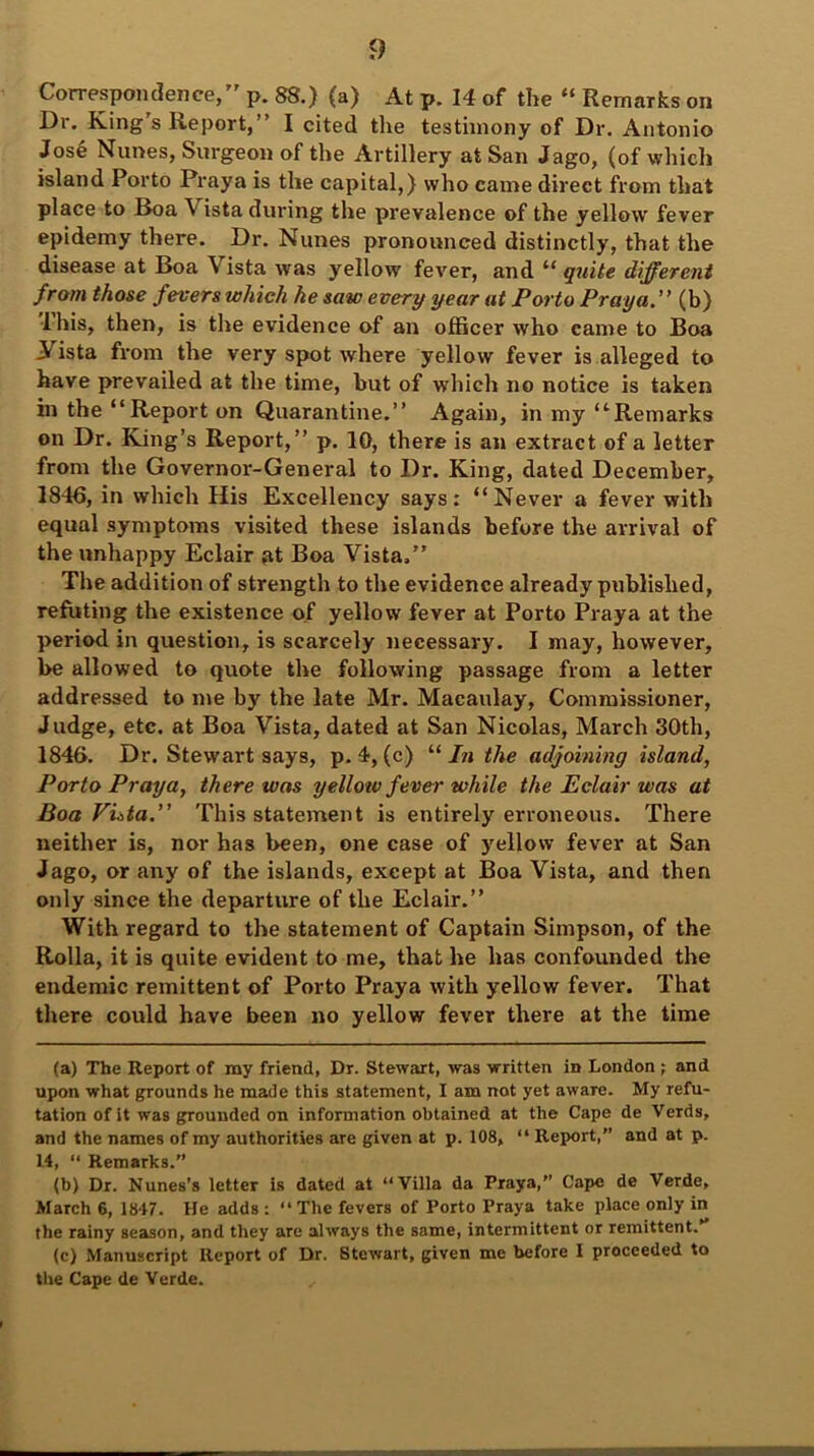 Correspondence,” p. 88.) (a) At p. 14 of the “ Rem.-irks on Dr. King’s Report,” I cited the testimony of Dr. Antonio Jose Nlines, Surgeon of the Artillery at San Jago, (of which island Porto Praya is the capital,) who came direct from that place to Boa V ista during the prevalence of the yellow fever epidemy there. Dr. Nunes pronounced distinctly, that the disease at Boa Vista was yellow fever, and “ quite different from those fevers which he saw every year at Porto Praya. ” (b) lhis, then, is the evidence of an officer who came to Boa Vista from the very spot where yellow fever is alleged to have prevailed at the time, but of which no notice is taken in the “Report on Quarantine.” Again, in my “Remarks on Dr. King’s Report,” p. 10, there is an extract of a letter from the Governor-General to Dr. King, dated December, 1846, in which His Excellency says: “Never a fever with equal symptoms visited these islands before the arrival of the unhappy Eclair at Boa Vista/’ The addition of strength to the evidence already published, refuting the existence of yellow fever at Porto Praya at the period in question, is scarcely necessary. I may, however, be allowed to quote the following passage from a letter addressed to me by the late Mr. Macaulay, Commissioner, Judge, etc. at Boa Vista, dated at San Nicolas, March 30th, 1846. Dr. Stewart says, p. 4, (c) “ In the adjoining island, Porto Praya, there was yellow fever while the Eclair was at Boa Vista.” This statement is entirely erroneous. There neither is, nor has been, one case of )'ellow fever at San Jago, or any of the islands, except at Boa Vista, and then only since the departure of the Eclair.” With regard to the statement of Captain Simpson, of the Rolla, it is quite evident to me, that he has confounded the endemic remittent of Porto Praya with yellow fever. That there could have been no yellow fever there at the time (a) The Report of my friend, Dr. Stewart, was written in London ; and upon what grounds he made this statement, I am not yet aware. My refu- tation of it was grounded on information obtained at the Cape de Verds, and the names of my authorities are given at p. 108, “ Report,” and at p. 14, “ Remarks.” (b) Dr. Nunes’s letter is dated at “Villa da Praya,” Cape de Verde, March 6, 1847. He adds : “ The fevers of Porto Praya take place only in the rainy season, and they are always the same, intermittent or remittent. (c) Manuscript Report of Dr. Stewart, given me before I proceeded to the Cape de Verde.