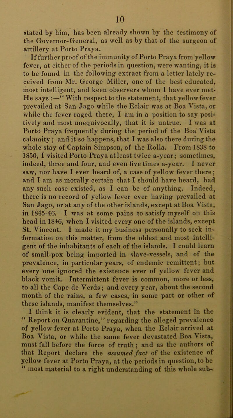 stated by him, has been already shown by the testimony of the Governor-General, as well as by that of the surgeon of artillery at Porto Praya. If further proof of the immunity of Porto Praya from yellow fever, at either of the periods in question, were wanting, it is to be found in the following extract from a letter lately re- ceived from Mr. George Miller, one of the best educated, most intelligent, and keen observers whom I have ever met- He says :—“ With respect to the statement, that yellowfever prevailed at San Jago while the Eclair was at Boa Vista, or while the fever raged there, I am in a position to say posi- tively and most unequivocally, that it is untrue. I was at Porto Praya frequently during the period of the Boa Vista calamity ; and it so happens, that I was also there during the whole stay of Captain Simpson, of the Rolla. From 1838 to 1850, I visited Porto Praya atleast twice a-year; sometimes, indeed, three and four, and even five times a-year. I never saw, nor have I ever heard of, a case of yellow fever there; and I am as morally certain that I should have heard, had any such case existed, as I can be of anything. Indeed, there is no record of yellow fever ever having prevailed at San Jago, or at any of the other islands, except at Boa Vista, in 1845-46. I was at some pains to satisfy myself on this head in 1846, when I visited every one of the islands, except St. Vincent. I made it my business personally to seek in- formation on this matter, from the oldest and most intelli- gent of the inhabitants of each of the islands. I could learn of small-pox being imported in slave-vessels, and of the prevalence, in particular years, of endemic remittent; but every one ignored the existence ever of yellow fever and black vomit. Intermittent fever is common, more or less, to all the Cape de Verds; and every year, about the second month of the rains, a few cases, in some part or other of these islands, manifest themselves.” I think it is clearly evident, that the statement in the “ Report on Quarantine,” regarding the alleged prevalence of yellow fever at Porto Praya, when the Eclair arrived at Boa Vista, or while the same fever devastated Boa Vista, must fall before the force of truth ; and as the authors of that Report declare the assumed fact of the existence of yellow fever at Porto Praya, at the periods in question, to be “ most material to a right understanding of this whole sub-