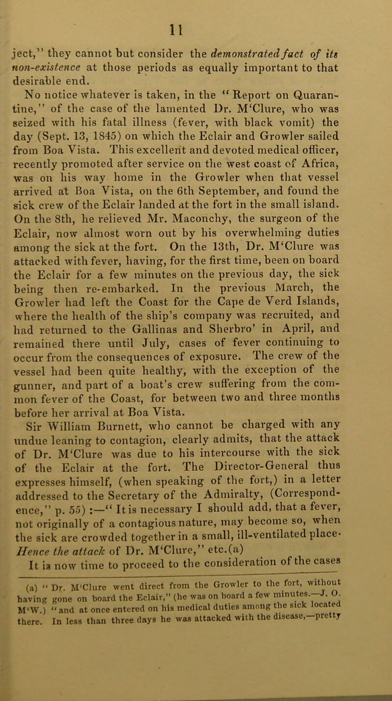 ject,” they cannot but consider the demonstrated fact of its non-existence at those periods as equally important to that desirable end. No notice whatever is taken, in the “ Report on Quaran- tine,” of the case of the lamented Dr. M'Clure, who was seized with his fatal illness (fever, with black vomit) the day (Sept. 13, 1845) on which the Eclair and Growler sailed from Boa Vista. This excellent and devoted medical officer, recently promoted after service on the west coast of Africa, was on his way home in the Growler when that vessel arrived at Boa Vista, on the 6th September, and found the sick crew of the Eclair landed at the fort in the small island. On the 8th, he relieved Mr. Maconchy, the surgeon of the Eclair, now almost worn out by his overwhelming duties among the sick at the fort. On the 13th, Dr. M'Clure was attacked with fever, having, for the first time, been on board the Eclair for a few minutes on the previous day, the sick being then re-embarked. In the previous March, the Growler had left the Coast for the Cape de Verd Islands, where the health of the ship’s company was recruited, and had returned to the Gallinas and Sherbro’ in April, and remained there until July, cases of fever continuing to occur from the consequences of exposure. The crew of the vessel had been quite healthy, with the exception of the gunner, and part of a boat’s crew suffering from the com- mon fever of the Coast, for between two and three months before her arrival at Boa Vista. Sir William Burnett, who cannot be charged with any undue leaning to contagion, clearly admits, that the attack of Dr. M‘Clure was due to his intercourse with the sick of the Eclair at the fort. The Director-General thus expresses himself, (when speaking of the fort,) in a letter addressed to the Secretary of the Admiralty, (Correspond- ence,” p. 55) :—“ It is necessary I should add, that a fever, not originally of a contagious nature, may become so, when the sick are crowded together in a small, ill-ventilated place- Hence the attack of Dr. M‘Clure,” etc.(a) It ia now time to proceed to the consideration of the cases (a) “ Dr. M'Clure went direct from the Growler to the fort, without having gone on board the Eclair,” (he was on hoard a few minutes.—J. O. M‘W.) “ and at once entered on his medical duties among the sick locate there. In less than three days he was attacked with the disease,—pre ty