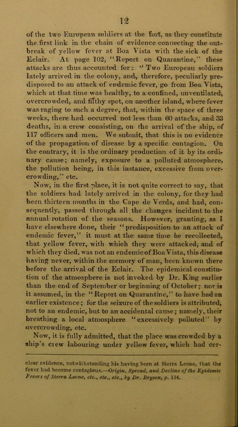 of the two European soldiers at the fort, as they constitute the first link in the chain of evidence connecting the out- break of yellow fever at Boa Vista with the sick of the Eclair. At page 102, “Report on Quarantine,” these attacks are thus accounted for: “Two European soldiers lately arrived in the colony, and, therefore, peculiarly pre- disposed to an attack of endemic fever, go from Boa Vista, which at that time was healthy, to a confined, unventilated, overcrowded, and filthy spot, on another island, where fever was raging to such a degree, that, within the space of three weeks, there had occurred not less than 80 attacks, and 33 deaths, in a crew consisting, on the arrival of the ship, of 117 officers and men. We submit, that this is no evidence of the propagation of disease by a specific contagion. On the contrary, it is the ordinary production of it by its ordi- nary cause; namely, exposure to a polluted atmosphere, the pollution being, in this instance, excessive from over- crowding,” etc. Now, in the first place, it is not quite correct to say, that the soldiers had lately arrived in the colony, for they had been thirteen months in the Cape de Verds, and had, con- sequently, passed through all the changes incident to the annual rotation of the seasons. However, granting, as I have elsewhere done, their “ predisposition to an attack of endemic fever,” it must at the same time be recollected, that yellow fever, with which they were attacked, and of which they died, was not an endemicof Boa Vista, this disease having never, within the memory of man, been known there before the arrival of the Eclair. The epidemical constitu- tion of the atmosphere is not invoked by Dr. King earlier than the end of September or beginning of October; nor is it assumed, in the “Report on Quarantine,” to have had an earlier existence; for the seizure of the soldiers is attributed, not to an endemic, but to an accidental cause; namely, their breathing a local atmosphere “excessively polluted” by overcrowding, etc. Now, it is fully admitted, that the place was crowded by a ship’s crew labouring under yellow fever, which had cer- clear evidence, notwithstanding his having heen at Sierra Leone, that the fever had become contagious.—Origin, Spread, and Decline oj the Epidemic Fevers of Sierra Leone, etc., etc., etc., by Dr. Bryson, p. 134,