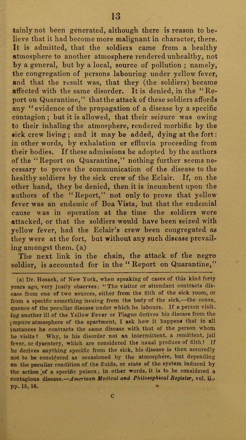 tainly not been generated, although there is reason to be- lieve that it had become more malignant in character, there. It is admitted, that the soldiers came from a healthy atmosphere to another atmosphere rendered unhealthy, not by a general, but by a local, source of pollution ; namely, the congregation of persons labouring under yellow fever, and that the result was, that they (the soldiers) became affected with the same disorder. It is denied, in the “Re- port on Quarantine,” that the attack of these soldiers affords any “evidence of the propagation of a disease by a specific contagion ; but it is allowed, that their seizure was owing to their inhaling the atmosphere, rendered morbific by the sick crew living ; and it maybe added, dying at the fort: in other words, by exhalation or effluvia proceeding from their bodies. If these admissions be adopted by the authors of the “Report on Quarantine,” nothing further seems ne- cessary to prove the communication of the disease to the healthy soldiers by the sick crew of the Eclair. If, on the other hand, they be denied, then it is incumbent upon the authors of the “Report,” not only to prove that yellow fever was an endemic of Boa Vista, but that the endemial cause was in operation at the time the soldiers were attacked, or that the soldiers would have been seized with yellow fever, had the Eclair’s crew been congregated as they were at the fort, but without any such disease prevail- ing amongst them, (a) The next link in the chain, the attack of the negro soldier, is accounted for in the “ Report on Quarantine,” (a) Dr. Hosack, of New York, when speaking of cases of this kind forty years ago, very justly observes: “ The visitor or attendant contracts dis- ease from one of two sources, either from the filth of the sick room, or from a specific something issuing from the body of the sick,—the conse. quence of the peculiar disease under which he labours. If a person visit, ing another ill of the Yellow Fever or Plague derives his disease from the j mpure atmosphere of the apartment, I ask how it happens that in all instances he contracts the same disease with that of the person whom he visits ? Why, is his disorder not an intermittent, a remittent, jail fever, or dysentery, which are considered the usual produce of filth? If he derives anything specific from the sick, his disease is then assuredly not to be considered as occasioned by the atmosphere, but depending on the peculiar condition of the fluids, or state of the system induced by the action [of a specific poison ; in other words, it is to be considered a contagious disease.—American Medical and Philosophical Register, vol. ii., pp. 15, 16. » C