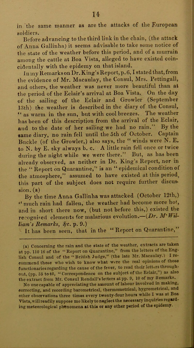 14- in the same manner as are the attacks of the European soldiers. Before advancing to the third link in the chain, (the attack of Anna Gallinha) it seems advisable to take some notice of the state of the weather before this period, and of a murrain among the cattle at Boa Vista, alleged to have existed coin- cidentally with the epidemy on that island. In my Remarks on Dr. King’s Report, p. 6,1 stated that, from the evidence of Mr. Macaulay, the Consul, Mrs. Pettingall, and others, the weather was never more beautiful than at the period of the Eclair’s arrival at Boa Vista. On the day of the sailing of the Eclair and Growler (September 13th) the weather is described in the diary of the Consul, “ as warm in the sun, but with cool breezes. The weather has been of this description from the arrival of the Eclair, and to the date of her sailing we had no rain.” By the same diary, no rain fell until the 5th of October. Captain Buckle (of the Growler,) also says, the “ winds were N. E. to N. by E. sky always b. c. A little rain fell once or twice during the night while we were there.” But, as has been already observed, as neither in Dr. King’s Report, nor in the “ Report on Quarantine,” is an “ epidemical condition of the atmosphere,” assumed to have existed at this period, this part of the subject does not require further discus- sion. (a) By the time Anna Gallinha was attacked (October 12th,) “ much rain had fallen, the weather had become more hot. and in short there now, (but not before this,) existed the recognised elements for malarious evolution. {Dr. M Jf il- liam's Remar/cs, Sec. p. 9.) It has been seen, that in the “ Report on Quarantine, (a) Concerning the rain and the state of the weather, extracts are taken at pp. 110 IB of the “Report on Quarantine,” from the letters of the Eng- lish Consul and of the “British Judge,” (the late Mr. Macaulay.) I re- commend those who wish to know what wrre the real opinions of those functionaries regarding the cause of the fever, to read their letters through- out, (pp. 35 to 40, “ Correspondence on the subject of the Eclair,”) as also the extract from Mr. Consul Rendall’s letters atpp. 9, 10 of my Hemarks. No onecapable of appreciating the amount of labour involved in making, correcting, and recording barometrical, thermometrical, hygrometiical, and other observations three times every twenty-four hours while I as at Boa Vista, will readily suppose me likely to neglect the necessary inquiries regard- ing meteorological phenomena at this or any other period of the epidemy.