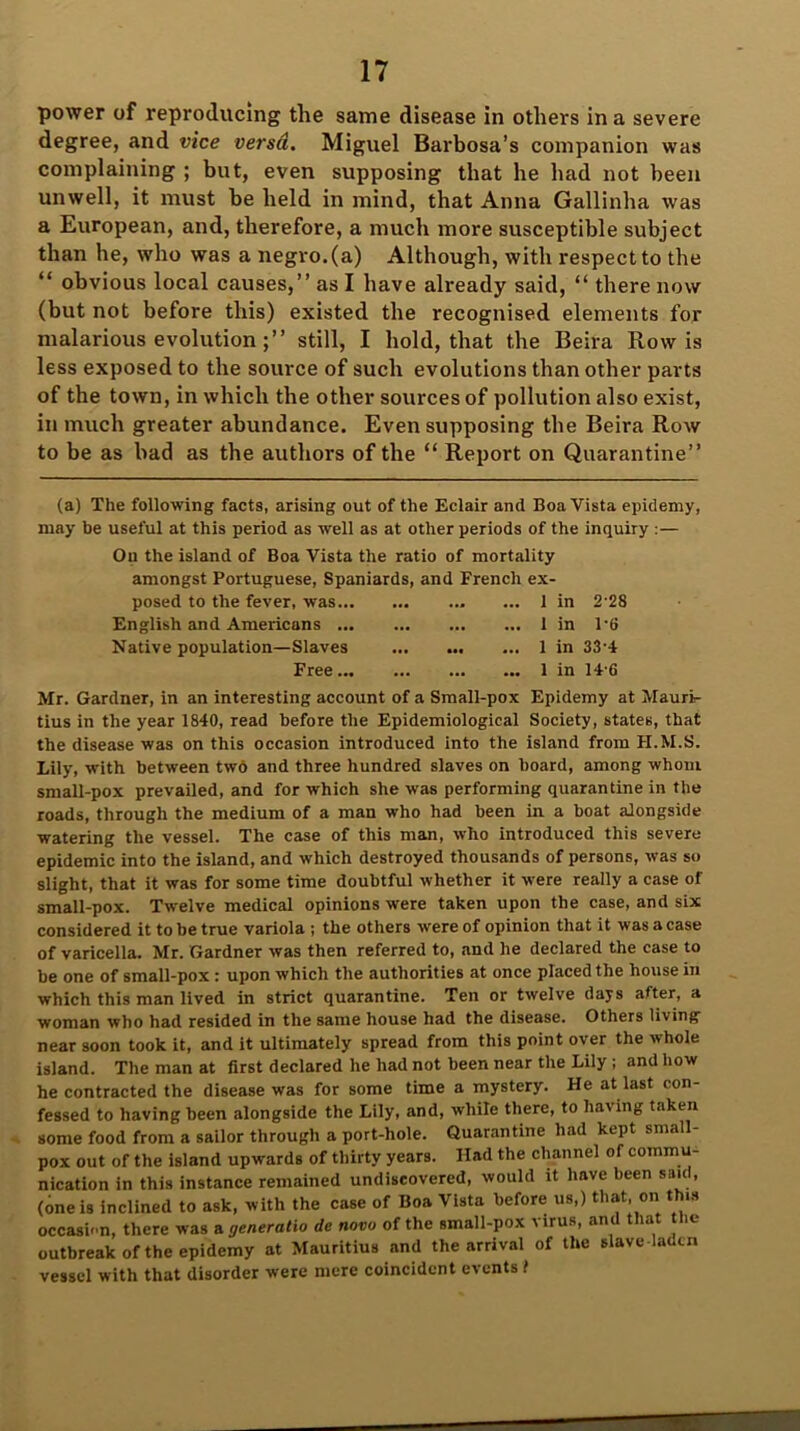power of reproducing the same disease in others in a severe degree, and vice versa. Miguel Barbosa’s companion was complaining ; but, even supposing that he had not been unwell, it must be held in mind, that Anna Gallinha was a European, and, therefore, a much more susceptible subject than he, who was a negro, (a) Although, with respect to the “ obvious local causes,” as I have already said, “ there now (but not before this) existed the recognised elements for malarious evolution still, I hold, that the Beira Row is less exposed to the source of such evolutions than other parts of the town, in which the other sources of pollution also exist, in much greater abundance. Even supposing the Beira Row to be as bad as the authors of the “ Report on Quarantine” (a) The following facts, arising out of the Eclair and Boa Vista epidemy, may be useful at this period as well as at other periods of the inquiry :— Ou the island of Boa Vista the ratio of mortality amongst Portuguese, Spaniards, and French ex- posed to the fever, was ... 1 in 2 28 English and Americans 1 in 1'6 Native population—Slaves 1 in 33-4 Free 1 in 14'6 Mr. Gardner, in an interesting account of a Small-pox Epidemy at Mauri- tius in the year 1840, read before the Epidemiological Society, states, that the disease was on this occasion introduced into the island from FI.M.S. Lily, with between two and three hundred slaves on hoard, among whom small-pox prevailed, and for which she tvas performing quarantine in the roads, through the medium of a man who had been in a boat alongside watering the vessel. The case of this man, who introduced this severe epidemic into the island, and which destroyed thousands of persons, was so slight, that it was for some time doubtful whether it were really a case of small-pox. Twelve medical opinions were taken upon the case, and six considered it to be true variola ; the others were of opinion that it was a case of varicella. Mr. Gardner was then referred to, and he declared the case to be one of small-pox : upon which the authorities at once placed the house in which this man lived in strict quarantine. Ten or twelve days after, a woman who had resided in the same house had the disease. Others living near soon took it, and it ultimately spread from this point over the whole island. The man at first declared he had not been near the Lily ; and how he contracted the disease was for some time a mystery. He at last con- fessed to having been alongside the Lily, and, while there, to having taken some food from a sailor through a port-hole. Quarantine had kept small- pox out of the island upwards of thirty years. Had the channel of commu- nication in this instance remained undiscovered, would it have been said, (one is inclined to ask, with the case of Boa Vista before us,) that, on this occasion, there was a generatio de novo of the small-pox \ irus, an la ie outbreak of the epidemy at Mauritius and the arrival of the slave laden vessel with that disorder were mere coincident events f