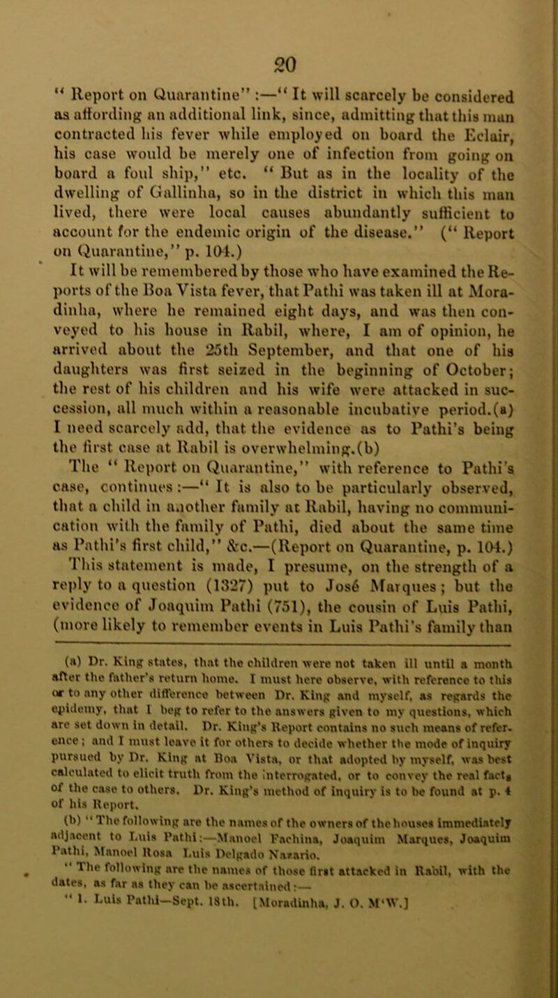 ** Report on Quarantine” :—“ It will scarcely be considered os affording an additional link, since, admitting that this man contracted his fever while employed on board the Eclair, his case would be merely one of infection from going on board a foul ship,” etc. “ But as in the locality of the dwelling of Gallinhn, so in the district in which this man lived, there were local causes abundantly sufficient to account for the endemic origin of the disease.” (“ Report on Quarantine,” p. 101.) It will be remembered by those who have examined the Re- ports of the Boa Vista fever, that Pathi was taken ill at Mora- dinha, where he remained eight days, and was then con- veyed to his house in ltabil, where, I am of opinion, he arrived about the 25th September, and that one of his daughters was first seized in the beginning of October; the rest of his children and his wife were attacked in suc- cession, all much within a reasonable incubative period.(a) I need scarcely add, that the evidence as to Pathi’s being the first case at llabil is overwhelming.(b) The “ Report on Quarantine,” with reference to Pathi’s case, continues:—“ It is also to be particularly observed, that a child in another family at ltabil, having no communi- cation with the family of Pathi, died about the same time as Pathi's first child,” &c.—(Report on Quarantine, p. 10-1.) This statement is made, I presume, on the strength of a reply to a question (1327) put to Jos6 Marques; but the evidence of Joaquitn Pathi (751), the cousin of Luis Pathi, (more likely to remember events in Luis Pathi’s family than (a) Dr. King states, that the children were not taken ill until a month after the father’s return home. I must here observe, with reference to this or to nny other difference between Dr. King and myself, as regards the epidemy, that I beg to refer to the answers given to my questions, which are set down in detail. Dr. King’s Report contains no such means of refer, ence; and I must leave it for others to decide whether the mode of inquiry pursued by Dr. King nt Boa Vista, or that adopted l>y myself, was best calculated to elicit truth from the interrogated, or to convey the real fact* of the case to others. Dr. King's method of inquiry is to be found at p. 4 of his Report. (b) “ The following are the names of the owners of the houses immediately adjacent to Luis Pathi:—Manor 1 Fachina, Joaquim Marques, Joaquitn Pathi. Mnnoel Uosa Luis Delgado Nasario. .  following are the names of those first attacked in Rabil, with the dotes, as far as they can he ascertained:—  *• Luls Pathi—Sept. 18th. [Moradinha, J. O. M*W.]
