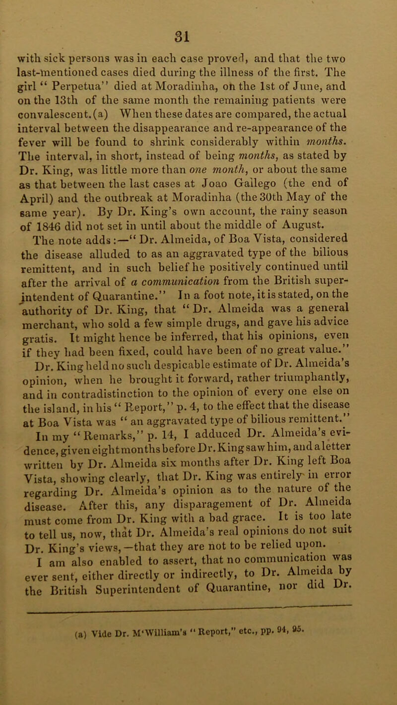 with sick persons was in each case proved, and that the two last-mentioned cases died during the illness of the first. The girl “ Perpetua” died at Moradinlia, on the 1st of June, and on the 13th of the same month the remaining patients were convalescent.(a) When these dates are compared, the actual interval between the disappearance and re-appearance of the fever will be found to shrink considerably within months. The interval, in short, instead of being months, as stated by Dr. King, was little more than one month, or about the same as that between the last cases at Joao Gailego (the end of April) and the outbreak at Moradinha (the 30th May of the 6ame year). By Dr. King’s own account, the rainy season of 1846 did not set in until about the middle of August. The note adds“ Dr. Almeida, of Boa Vista, considered the disease alluded to as an aggravated type of the bilious remittent, and in such belief he positively continued until after the arrival of a communication from the British super- intendent of Quarantine.” In a foot note, it is stated, on the authority of Dr. King, that “ Dr. Almeida was a general merchant, who sold a few simple drugs, and gave his advice gratis. It might hence be inferred, that his opinions, even if they had been fixed, could have been of no great value.” Dr. King held no such despicable estimate of Dr. Almeida’s opinion, when he brought it forward, rather triumphantly, and in contradistinction to the opinion of every one else on the island, in his “ Report,” p. 4, to the effect that the disease at Boa Vista was “ an aggravated type of bilious remittent.” In my “Remarks,” p. 14, I adduced Dr. Almeida’s evi- dence, given eight months before Dr. King saw him, and a letter written by Dr. Almeida six months after Dr. King left Boa Vista, showing clearly, that Dr. King was entirely' in error regarding Dr. Almeida’s opinion as to the nature of the disease. After this, any disparagement of Dr. Almeida must come from Dr. King with a bad grace. It is too late to tell us, now, that Dr. Almeida’s real opinions do not suit Dr. King’s views,—that they are not to be relied upon. I am also enabled to assert, that no communication was ever sent, either directly or indirectly, to Dr. Almeida by the British Superintendent of Quarantine, nor did Dr. (a) Vide Dr. M‘\Villiam’s “ Report, etc., pp. 9i, »5.