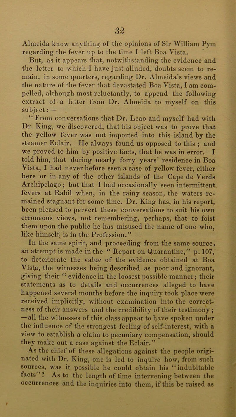 Almeida know anything of the opinions of Sir William Pym regarding the fever up to the time I left Boa Vista. But, as it appeal's that, notwithstanding the evidence and the letter to which I have just alluded, doubts seem to re- main, in some quarters, regarding Dr. Almeida’s views and the nature of the fever that devastated Boa Vista, I am com- pelled, although most reluctantly, to append the following extract of a letter from Dr. Almeida to myself on this subject: — “ From conversations that Dr. Leao and myself had with Dr. King, we discovered, that his object was to prove that the yellow fever was not imported into this island by the steamer Eclair. He always found us opposed to this ; and we proved to him by positive facts, that he was in error. I told him, that during nearly forty years’ residence in Boa Vista, I had never before seen a case of yellow fever, either here or in any of the other islands of the Cape de Verds Archipelago ; but that I had occasionally seen intermittent fevers at Rabil when, in the rainy season, the waters re- mained stagnant for some time. Dr. King has, in his report, been pleased to pervert these conversations to suit his own erroneous views, not remembering, perhaps, that to foist them upon the public he has misused the name of one who, like himself, is in the Profession.” In the same spirit, and proceeding from the same source, an attempt is made in the “ Report on Quarantine,” p, 107, to deteriorate the value of the evidence obtained at Boa Visfa,, the witnesses being described as poor and ignorant, giving their “ evidence in the loosest possible manner; their statements as to details and occurrences alleged to have happened several months before the inquiry took place were received implicitly, without examination into the correct- ness of their answers and the credibility of their testimony ; — all the witnesses of this class appear to have spoken under the influence of the strongest feeling of self-interest, with a view to establish a claim to pecuniary compensation, should they make out a case against the Eclair.” As the chief of these allegations against the people origi- nated with Dr. King, one is led to inquire how, from such sources, was it possible he could obtain his “indubitable facts”? As to the length of time intervening between the occurrences and the inquiries into them, if this be raised as