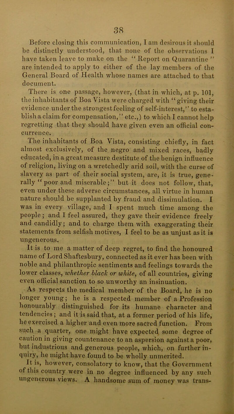 Before closing this communication, I am desirous it should be distinctly understood, that none of the observations I have taken leave to make on the “ Report on Quarantine ” are intended to apply to either of the lay members of the General Board of Health whose names are attached to that document. There is one passage, however, (that in which, at p. 101, the inhabitants of Boa Vista were charged with “ giving their evidence under the strongest feeling of self-interest,” to esta- blish a claim for compensation,” etc.,) to which I cannot help regretting that they should have given even an official con- currence. The inhabitants of Boa Vista, consisting chiefly, in fact almost exclusively, of the negro and mixed races, badly educated, in a great measure destitute of the benign influence of religion, living on a wretchedly arid soil, with the curse of slavery as part of their social system, are, it is true, gene- rally “poor and miserable;” but it does not follow, that, even under these adverse circumstances, all virtue in human nature should be supplanted by fraud and dissimulation. I was in every village, and I spent much time among the people ; and I feel assured, they gave their evidence freely and candidly; and to charge them with exaggerating their statements from selfish motives, I feel to be as unjust as it is ungenerous. It is to me a matter of deep regret, to find the honoured name of Lord Shaftesbury, connected as it ever has been with noble and philanthropic sentiments and feelings towards the lower classes, whether black or white, of all countries, giving even official sanction to so unworthy an insinuation. As respects the medical member of the Board, he is no longer young; he is a respected member of a Profession honourably distinguished for its humane character and tendencies ; and it is said that, at a former period of his life, he exercised a higher and even more sacred function. From such a quarter, one might have expected some degree of caution in giving countenance to an aspersion against a poor, but industrious and generous people, which, on further in- quiry, he might have found to be wholly unmerited. It is, however, consolatory to know, that the Government of this country were in no degree influenced by any such ungenerous views. A handsome sum of money was trails-