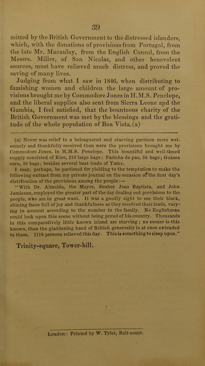 mitted by the British Government to the distressed islanders, which, with the donations of provisions from Portugal, from the late Mr. Macaulay, from the English Consul, from the Messrs. Miller, of San Nicolas, and other benevolent sources, must have relieved much distress, and proved the saving of many lives. Judging from what I saw in 1846, when distributing to famishing women and children the large amount of pro- visions brought me by Commodore Jones in H.M.S. Penelope, and the liberal supplies also sent from Sierra Leone and the Gambia, I feel satisfied, that the bounteous charity of the British Government was met by the blessings and the grati- tude of the whole population of Boa Vista, (a) (a) Never was relief to a beleaguered and starving garrison more wel- comely and thankfully received than were the provisions brought me by Commodore Jones, in H.M.S. Penelope. This bountiful and well-timed supply consisted of Rice, 210 large bags ; Farinlia de pao, 50 bags; Guinea corn, 50 bags; besides several boat loads of Yams. I may, perhaps, be pardoned for yielding to the temptation to make the following extract from my private journal on the occasion of the first day’s distribution of the provisions among the people:— “With Dr. Almeida, the Mayor, Senhor Joao Baptista, and John Jamieson, employed the greater part of the day dealing out provisions to the people, who are in great want. It was a goodly sight to see their black, shining faces full of joy and thankfulness as they received theirloads, vary- ing in amount according to the number in the family. No Englishman could look upon this scene without being proud of his country. Thousands in this comparatively little known island are starving ; no sooner is this known, than the gladdening hand of British generosity is at once extended to them. 1118 persons relieved this day. This is something to sleep upon.” Trinity-square, Tower-hill. London ; Printed by W. Tyler, Bolt-court.