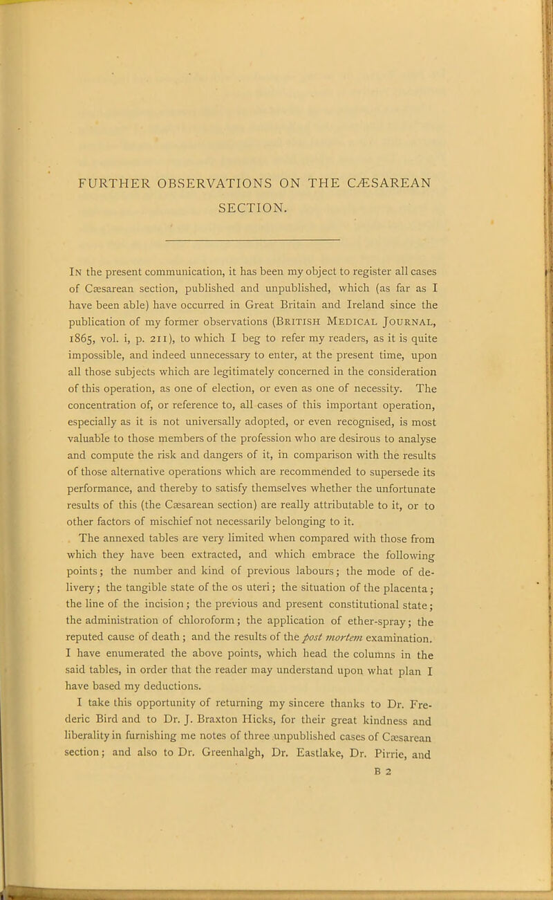 FURTHER OBSERVATIONS ON THE CAESAREAN SECTION. In the present communication, it lias been my object to register all cases of Caesarean section, published and unpublished, which (as far as I have been able) have occurred in Great Britain and Ireland since the publication of my former observations (British Medical Journal, 1865, vol. i, p. 211), to which I beg to refer my readers, as it is quite impossible, and indeed unnecessary to enter, at the present time, upon all those subjects which are legitimately concerned in the consideration of this operation, as one of election, or even as one of necessity. The concentration of, or reference to, all cases of this important operation, especially as it is not universally adopted, or even recognised, is most valuable to those members of the profession who are desirous to analyse and compute the risk and dangers of it, in comparison with the results of those alternative operations which are recommended to supersede its performance, and thereby to satisfy themselves whether the unfortunate results of this (the Caesarean section) are really attributable to it, or to other factors of mischief not necessarily belonging to it. The annexed tables are very limited when compared with those from which they have been extracted, and which embrace the following points; the number and kind of previous labours; the mode of de- livery; the tangible state of the os uteri; the situation of the placenta; the line of the incision; the previous and present constitutional state; the administration of chloroform; the application of ether-spray; the reputed cause of death; and the results of the post mortem examination. I have enumerated the above points, which head the columns in the said tables, in order that the reader may understand upon what plan I have based my deductions. I take this opportunity of returning my sincere thanks to Dr. Fre- deric Bird and to Dr. J. Braxton Hicks, for their great kindness and liberality in furnishing me notes of three unpublished cases of Caesarean section; and also to Dr. Greenhalgh, Dr. Eastlake, Dr. Pirrie, and