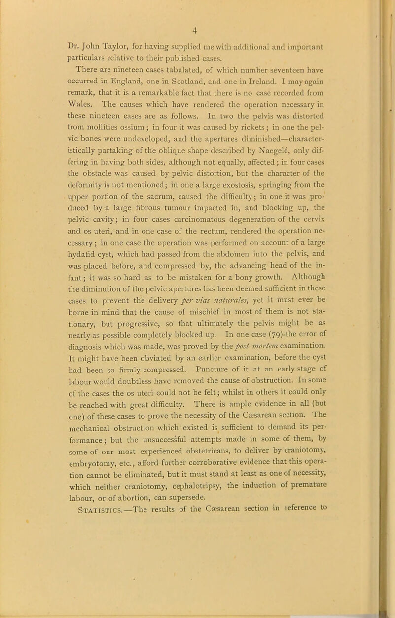 Dr. John Taylor, for having supplied me with additional and important particulars relative to their published cases. There are nineteen cases tabulated, of which number seventeen have occurred in England, one in Scotland, and one in Ireland. I may again remark, that it is a remarkable fact that there is no case recorded from Wales. The causes which have rendered the operation necessary in these nineteen cases are as follows. In two the pelvis was distorted from mollities ossium ; in four it was caused by rickets; in one the pel- vic bones were undeveloped, and the apertures diminished—character- istically partaking of the oblique shape described by Naegele, only dif- fering in having both sides, although not equally, affected ; in four cases the obstacle was caused by pelvic distortion, but the character of the deformity is not mentioned; in one a large exostosis, springing from the upper portion of the sacrum, caused the difficulty; in one it was pro- duced by a large fibrous tumour impacted in, and blocking up, the pelvic cavity; in four cases carcinomatous degeneration of the cervix and os uteri, and in one case of the rectum, rendered the operation ne- cessary ; in one case the operation was performed on account of a large hydatid cyst, which had passed from the abdomen into the pelvis, and was placed before, and compressed by, the advancing head of the in- fant ; it was so hard as to be mistaken for a bony growth. Although the diminution of the pelvic apertures has been deemed sufficient in these cases to prevent the delivery per vias naturales, yet it must ever be borne in mind that the cause of mischief in most of them is not sta- tionary, but progressive, so that ultimately the pelvis might be as nearly as possible completely blocked up. In one case (79) the error of diagnosis which was made, was proved by the post mortem examination. It might have been obviated by an earlier examination, before the cyst had been so firmly compressed. Puncture of it at an early stage of labour would doubtless have removed -the cause of obstruction. In some of the cases the os uteri could not be felt; whilst in others it could only be reached with great difficulty. There is ample evidence in all (but one) of these cases to prove the necessity of the Cresarean section. The mechanical obstruction which existed is sufficient to demand its per- formance; but the unsuccessful attempts made in some of them, by some of our most experienced obstetricans, to deliver by craniotomy, embryotomy, etc., afford further corroborative evidence that this opera- tion cannot be eliminated, but it must stand at least as one of necessity, which neither craniotomy, cephalotripsy, the induction of piematuie labour, or of abortion, can supersede. Statistics.—The results of the Csesarean section in reference to