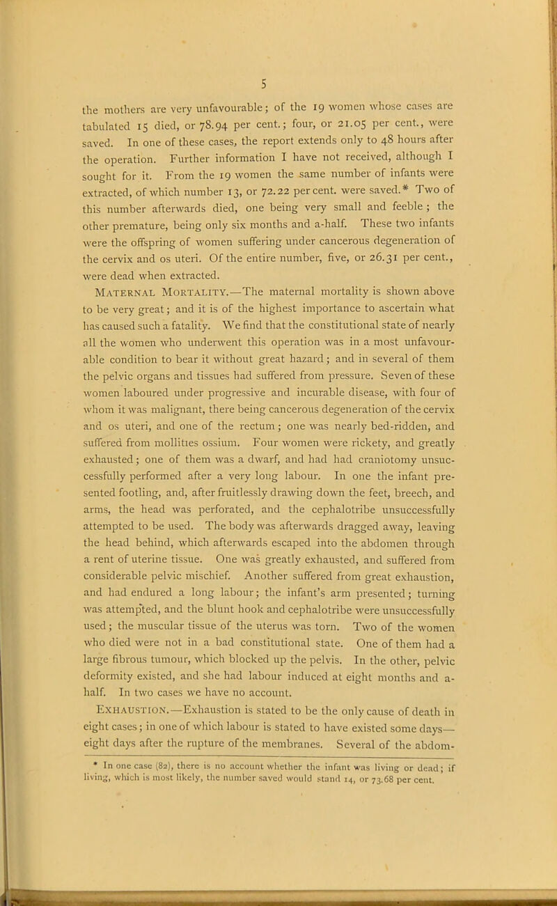 the mothers are very unfavourable; of the 19 women whose cases are tabulated 15 died, or 78.94 per cent.; four, or 21.05 per cent., were saved. In one of these cases, the report extends only to 48 hours after the operation. Further information I have not received, although I sought for it. From the 19 women the same number of infants were extracted, of which number 13, or 72.22 percent, were saved.* Two of this number afterwards died, one being very small and feeble ; the other premature, being only six months and a-half. These two infants were the offspring of women suffering under cancerous degeneration of the cervix and os uteri. Of the entire number, five, or 26.31 per cent., were dead when extracted. Maternal Mortality.—The maternal mortality is shown above to be very great; and it is of the highest importance to ascertain what has caused such a fatality. We find that the constitutional state of nearly all the women who underwent this operation was in a most unfavour- able condition to bear it without great hazard; and in several of them the pelvic organs and tissues had suffered from pressure. Seven of these women laboured under progressive and incurable disease, with four of whom it was malignant, there being cancerous degeneration of the cervix and os uteri, and one of the rectum; one was nearly bed-ridden, and suffered from mollities ossium. Four women were rickety, and greatly exhausted; one of them was a dwarf, and had had craniotomy unsuc- cessfully performed after a very long labour. In one the infant pre- sented footling, and, after fruitlessly drawing down the feet, breech, and arms, the head was perforated, and the cephalotribe unsuccessfully attempted to be used. The body was afterwards dragged away, leaving the head behind, which afterwards escaped into the abdomen through a rent of uterine tissue. One was greatly exhausted, and suffered from considerable pelvic mischief. Another suffered from great exhaustion, and had endured a long labour; the infant’s arm presented; turning was attempted, and the blunt hook and cephalotribe were unsuccessfully used; the muscular tissue of the uterus was torn. Two of the women who died were not in a bad constitutional state. One of them had a large fibrous tumour, which blocked up the pelvis. In the other, pelvic deformity existed, and she had labour induced at eight months and a- lialf. In two cases we have no account. EXHAUSTION.—Exhaustion is stated to be the only cause of death in eight cases; in one of which labour is stated to have existed some days— eight days after the rupture of the membranes. Several of the abdom- * In one case (82), there is no account whether the infant was living or dead; if living, which is most likely, the number saved would stand 14, or 73.68 per cent.