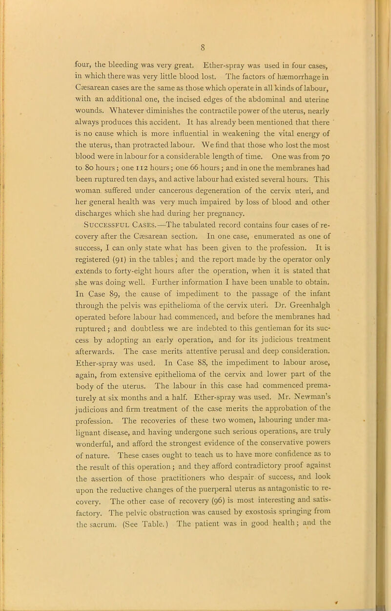 four, the bleeding was very great. Ether-spray was used in four cases, in which there was very little blood lost. The factors of haemorrhage in Caesarean cases are the same as those which operate in all kinds of labour, with an additional one, the incised edges of the abdominal and uterine wounds. Whatever diminishes the contractile power of the uterus, nearly always produces this accident. It has already been mentioned that there is no cause which is more influential in weakening the vital energy of the uterus, than protracted labour. We find that those who lost the most blood were in labour for a considerable length of time. One was from 70 to 80 hours; one 112 hours; one 66 hours; and in one the membranes had been ruptured ten days, and active labour had existed several hours. This woman suffered under cancerous degeneration of the cervix uteri, and her general health was very much impaired by loss of blood and other discharges which she had during her pregnancy. Successful Cases.—The tabulated record contains four cases of re- covery after the Caesarean section. In one case, enumerated as one of success, I can only state what has been given to the profession. It is registered (91) in the tables; and the report made by the operator only extends to forty-eight hours after the operation, when it is stated that she was doing well. Further information I have been unable to obtain. In Case 89, the cause of impediment to the passage of the infant through the pelvis was epithelioma of the cervix uteri. Dr. Greenhalgh operated before labour had commenced, and before the membranes had ruptured; and doubtless we are indebted to this gentleman for its suc- cess by adopting an early operation, and for its judicious treatment afterwards. The case merits attentive perusal and deep consideration. Ether-spray was used. In Case 88, the impediment to labour arose, again, from extensive epithelioma of the cervix and lower part of the body of the uterus. The labour in this case had commenced prema- turely at six months and a half. Ether-spray was used. Mr. Newman’s judicious and firm treatment of the case merits the approbation of the profession. The recoveries of these two women, labouring under ma- lignant disease, and having undergone such serious operations, are truly wonderful, and afford the strongest evidence of the conservative powers of nature. These cases ought to teach us to have more confidence as to the result of this operation; and they afford contradictory proof against the assertion of those practitioners who despair of success, and look upon the reductive changes of the puerperal uterus as antagonistic to re- covery. The other case of recovery (96) is most interesting and satis- factory. The pelvic obstruction was caused by exostosis springing from the sacrum. (See Tabic.) The patient was in good health; and the