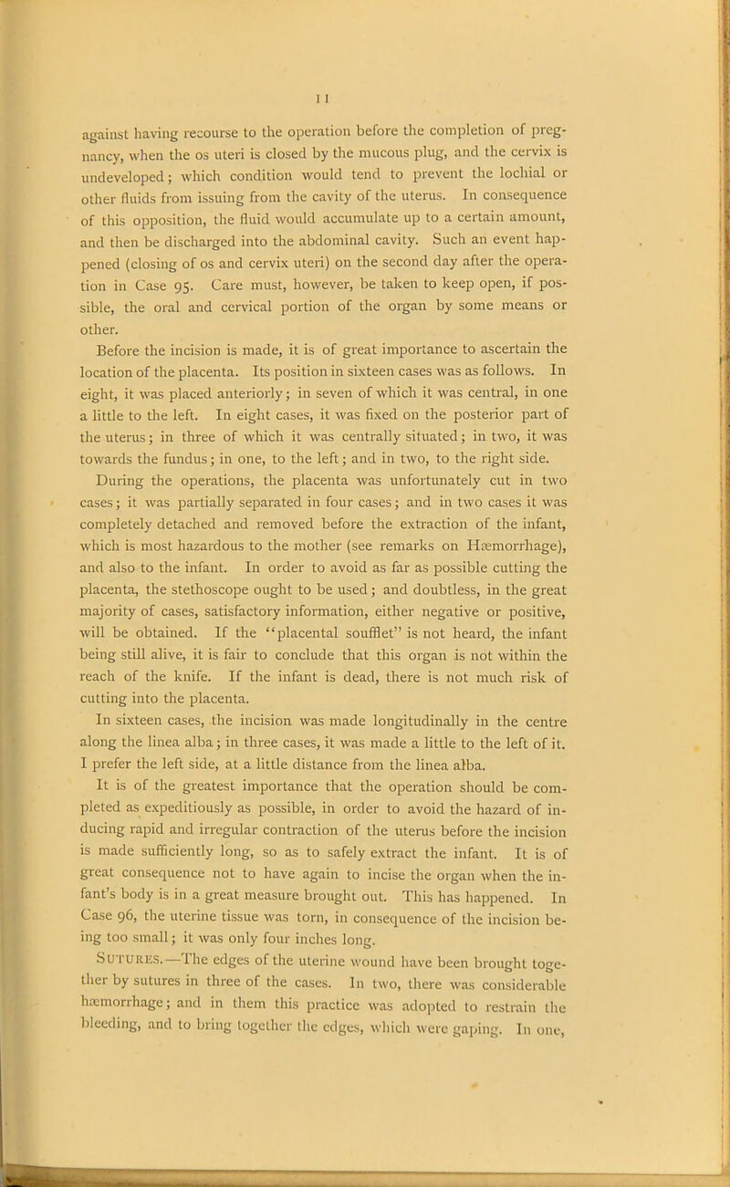 against having recourse to the operation before the completion of preg- nancy, when the os uteri is closed by the mucous plug, and the cervix is undeveloped; which condition would tend to prevent the lochial or other fluids from issuing from the cavity of the uterus. In consequence of this opposition, the fluid would accumulate up to a certain amount, and then be discharged into the abdominal cavity. Such an event hap- pened (closing of os and cervix uteri) on the second day after the opera- tion in Case 95. Care must, however, be taken to keep open, if pos- sible, the oral and cervical portion of the organ by some means or other. Before the incision is made, it is of great importance to ascertain the location of the placenta. Its position in sixteen cases was as follows. In eight, it was placed anteriorly; in seven of which it was central, in one a little to the left. In eight cases, it was fixed on the posterior part of the uterus; in three of which it was centrally situated; in two, it was towards the fundus; in one, to the left; and in two, to the right side. During the operations, the placenta was unfortunately cut in two cases; it was partially separated in four cases; and in two cases it was completely detached and removed before the extraction of the infant, which is most hazardous to the mother (see remarks on Haemorrhage), and also to the infant. In order to avoid as far as possible cutting the placenta, the stethoscope ought to be used; and doubtless, in the great majority of cases, satisfactory information, either negative or positive, will be obtained. If the “placental soufflet” is not heard, the infant being still alive, it is fair to conclude that this organ is not within the reach of the knife. If the infant is dead, there is not much risk of cutting into the placenta. In sixteen cases, the incision was made longitudinally in the centre along the linea alba; in three cases, it was made a little to the left of it. I prefer the left side, at a little distance from the linea alba. It is of the greatest importance that the operation should be com- pleted as expeditiously as possible, in order to avoid the hazard of in- ducing rapid and irregular contraction of the uterus before the incision is made sufficiently long, so as to safely extract the infant. It is of great consequence not to have again to incise the organ when the in- fant’s body is in a great measure brought out. This has happened. In Case 96, the uterine tissue was torn, in consequence of the incision be- ing too small; it was only four inches long. Sutures.— I he edges of the uterine wound have been brought toge- ther by sutures in three of the cases. In two, there was considerable haemorrhage; and in them this practice was adopted to restrain the bleeding, and to bring together the edges, which were gaping. In one,