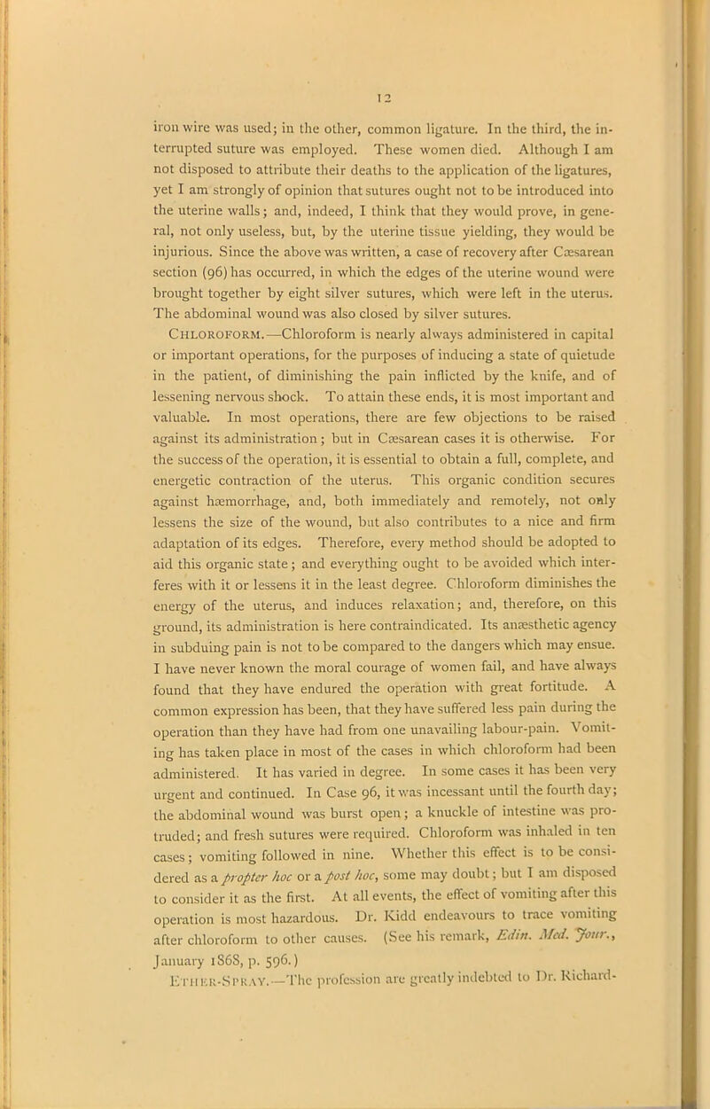 iron wire was used; in the other, common ligature. In the third, the in- terrupted suture was employed. These women died. Although I am not disposed to attribute their deaths to the application of the ligatures, yet I am strongly of opinion that sutures ought not to be introduced into the uterine walls; and, indeed, I think that they would prove, in gene- ral, not only useless, but, by the uterine tissue yielding, they would be injurious. Since the above was written, a case of recovery after Caesarean section (96) has occurred, in which the edges of the uterine wound were brought together by eight silver sutures, which were left in the uterus. The abdominal wound was also closed by silver sutures. Chloroform.—Chloroform is nearly always administered in capital or important operations, for the purposes of inducing a state of quietude in the patient, of diminishing the pain inflicted by the knife, and of lessening nervous shock. To attain these ends, it is most important and valuable. In most operations, there are few objections to be raised against its administration; but in Caesarean cases it is otherwise. For the success of the operation, it is essential to obtain a full, complete, and energetic contraction of the uterus. This organic condition secures against haemorrhage, and, both immediately and remotely, not only lessens the size of the wound, but also contributes to a nice and firm adaptation of its edges. Therefore, every method should be adopted to aid this organic state; and everything ought to be avoided which inter- feres with it or lessens it in the least degree. Chloroform diminishes the energy of the uterus, and induces relaxation; and, therefore, on this ground, its administration is here contraindicated. Its anaesthetic agency in subduing pain is not to be compared to the dangers which may ensue. I have never known the moral courage of women fail, and have always found that they have endured the operation with great fortitude. A common expression has been, that they have suffered less pain during the operation than they have had from one unavailing labour-pain. Vomit- ing has taken place in most of the cases in which chloroform had been administered. It has varied in degree. In some cases it has been very urgent and continued. In Case 96) it was incessant until the fourth da) ; the abdominal wound was burst open; a knuckle of intestine was pro- truded; and fresh sutures were required. Chloroform was inhaled in ten cases; vomiting followed in nine. Whether this effect is to be consi- dered as a propter hoc or a post hoc, some may doubt; but I am disposed to consider it as the first. At all events, the effect of vomiting after this operation is most hazardous. Dr. Kidd endeavours to trace vomiting after chloroform to other causes. (See his remark, Edin. Med. Jour., ) anuary 1S6S, p. 596.) Ether-Spray.—The profession are greatly indebted to Dr. Richaid-