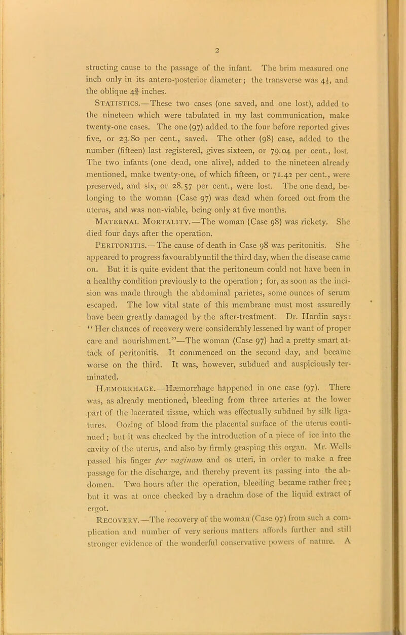 structing cause to the passage of the infant. The brim measured one inch only in its antero-posterior diameter; the transverse was 4}, and the oblique 4! inches. Statistics.—These two cases (one saved, and one lost), added to the nineteen which were tabulated in my last communication, make twenty-one cases. The one (97) added to the four before reported gives five, or 23.80 per cent., saved. The other (98) case, added to the number (fifteen) last registered, gives sixteen, or 79.04 per cent., lost. The two infants (one dead, one alive), added to the nineteen already mentioned, make twenty-one, of which fifteen, or 71.42 per cent., were preserved, and six, or 28.57 Per cent., were lost. The one dead, be- longing to the woman (Case 97) was dead when forced out from the uterus, and was non-viable, being only at five months. Maternal Mortality.—The woman (Case 98) was rickety. She died four days after the operation. Peritonitis.—The cause of death in Case 98 was peritonitis. She appeared to progress favourably until the third day, when the disease came on. But it is quite evident that the peritoneum could not have been in a healthy condition previously to the operation ; for, as soon as the inci- sion was made through the abdominal parietes, some ounces of serum escaped. The low vital state of this membrane must most assuredly have been greatly damaged by the after-treatment. Dr. Hardin says: “ Ider chances of recovery were considerably lessened by want of proper care and nourishment.”—The woman (Case 97) had a pretty smart at- tack of peritonitis. It commenced on the second day, and became worse on the third. It was, however, subdued and auspiciously ter- minated. Hemorrhage.—Haemorrhage happened in one case (97). There was, as already mentioned, bleeding from three arteries at the lower part of the lacerated tissue, which was effectually subdued by silk liga- tures. Oozing of blood from the placental surface of the uterus conti- nued ; but it was checked by the introduction of a piece of ice into the cavity of the uterus, and also by firmly grasping this organ. Mr. Wells passed his finger per vagittam and os uteri, in order to make a free passage for the discharge, and thereby prevent its passing into the ab- domen. Two hours after the operation, bleeding became rather free; but it was at once checked by a drachm dose of the liquid extract of ergot. Recovery.—The recovery of the woman (Case 97) from such a com- plication and number of very serious matters affords further and still stronger evidence of the wonderful conservative powers of nature. A