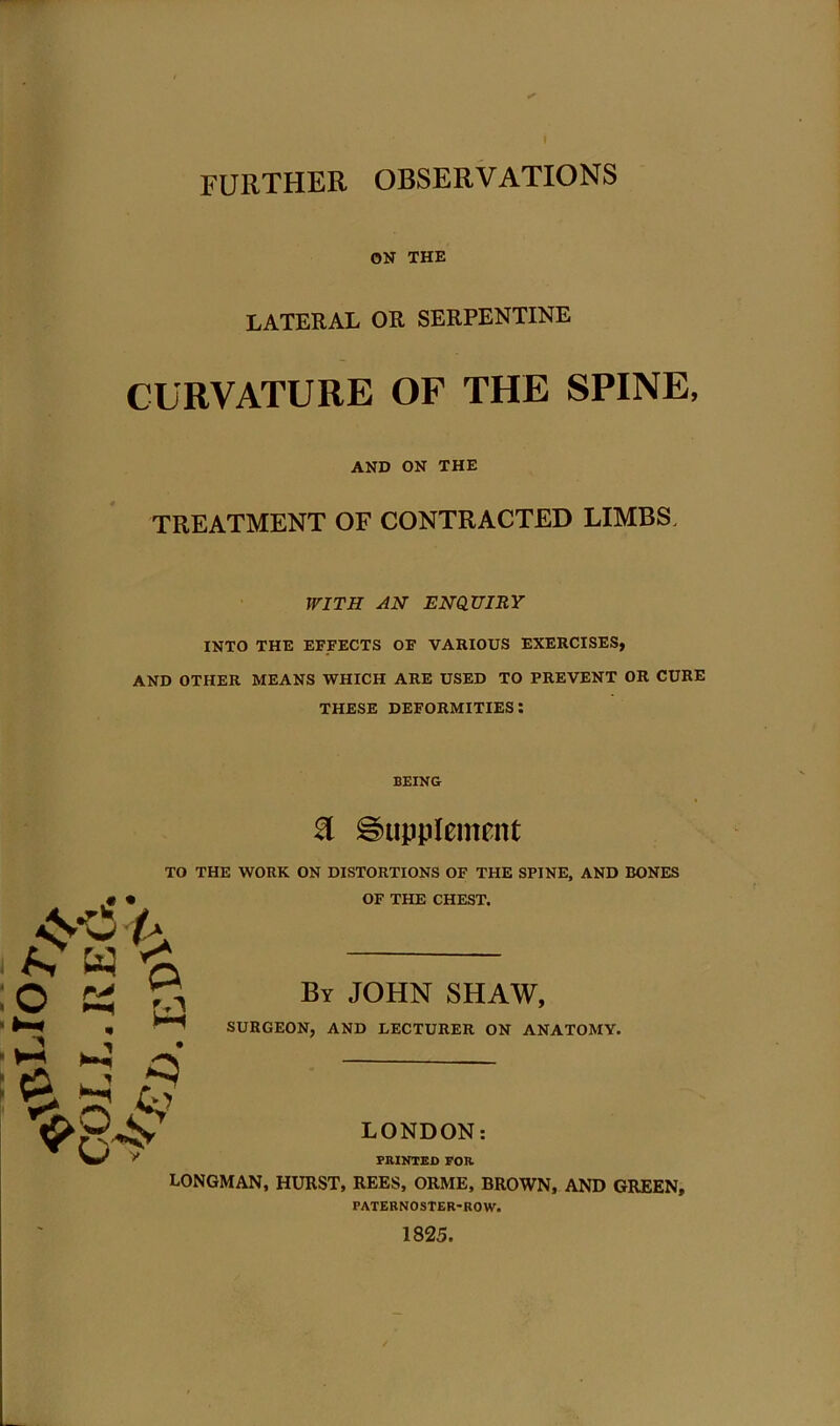 I further observations ON THE LATERAL OR SERPENTINE CURVATURE OF THE SPINE, AND ON THE TREATMENT OF CONTRACTED LIMBS. WITH AN ENQUIRY INTO THE EFFECTS OF VARIOUS EXERCISES, AND OTHER MEANS WHICH ARE USED TO PREVENT OR CURE THESE deformities: BEING & Supplement TO THE WORK ON DISTORTIONS OF THE SPINE, AND BONES OF THE CHEST. By JOHN SHAW, SURGEON, AND LECTURER ON ANATOMY. LONDON: PRINTED FOR LONGMAN, HURST, REES, ORME, BROWN, AND GREEN, PATERNOSTER-ROW. 1825.