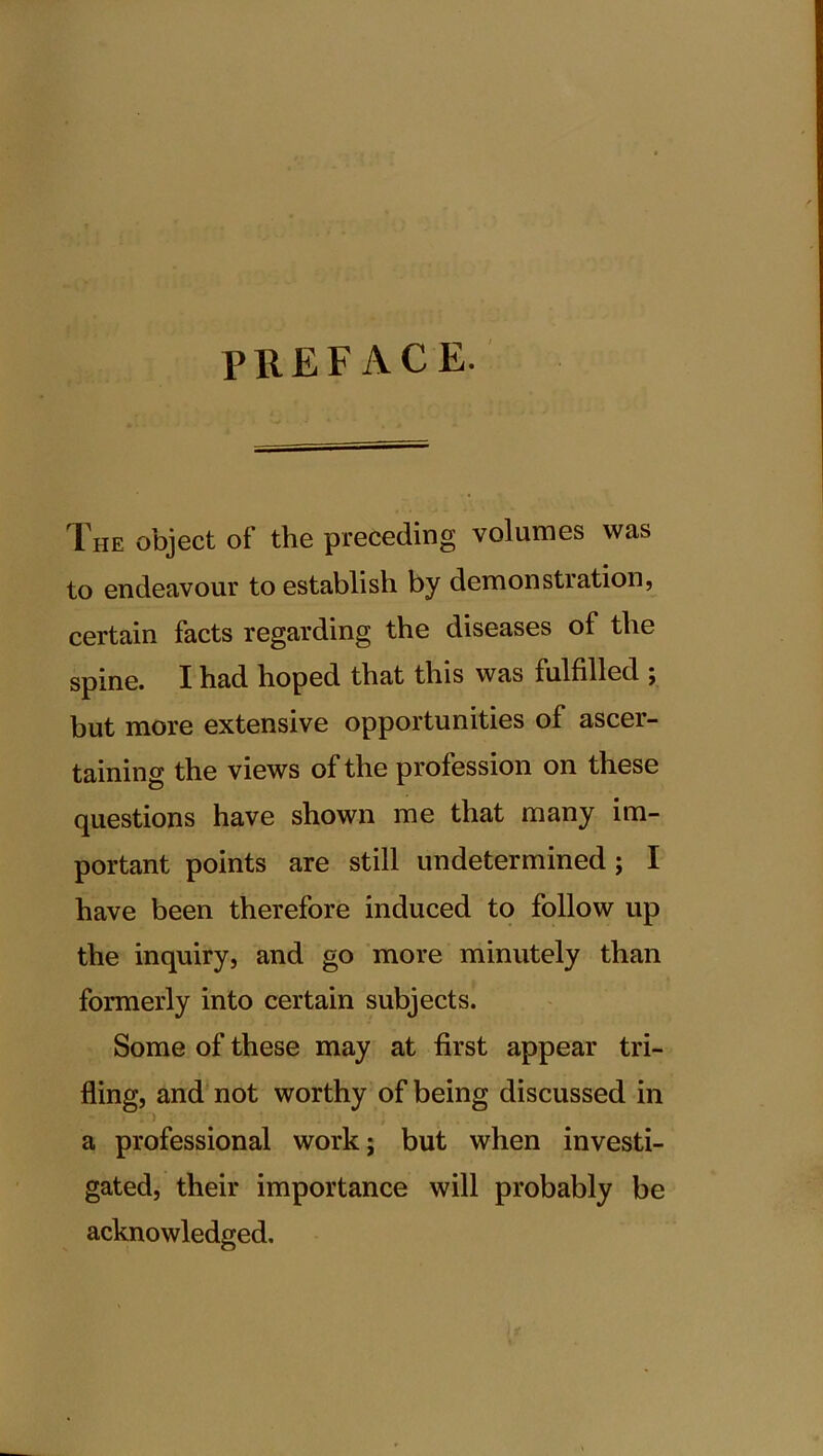 PREFACE. The object of the preceding volumes was to endeavour to establish by demonstration, certain facts regarding the diseases of the spine. I had hoped that this was fulfilled ; but more extensive opportunities of ascer- taining the views of the profession on these questions have shown me that many im- portant points are still undetermined; I have been therefore induced to follow up the inquiry, and go more minutely than formerly into certain subjects. Some of these may at first appear tri- fling, and not worthy of being discussed in a professional work; but when investi- gated, their importance will probably be acknowledged.