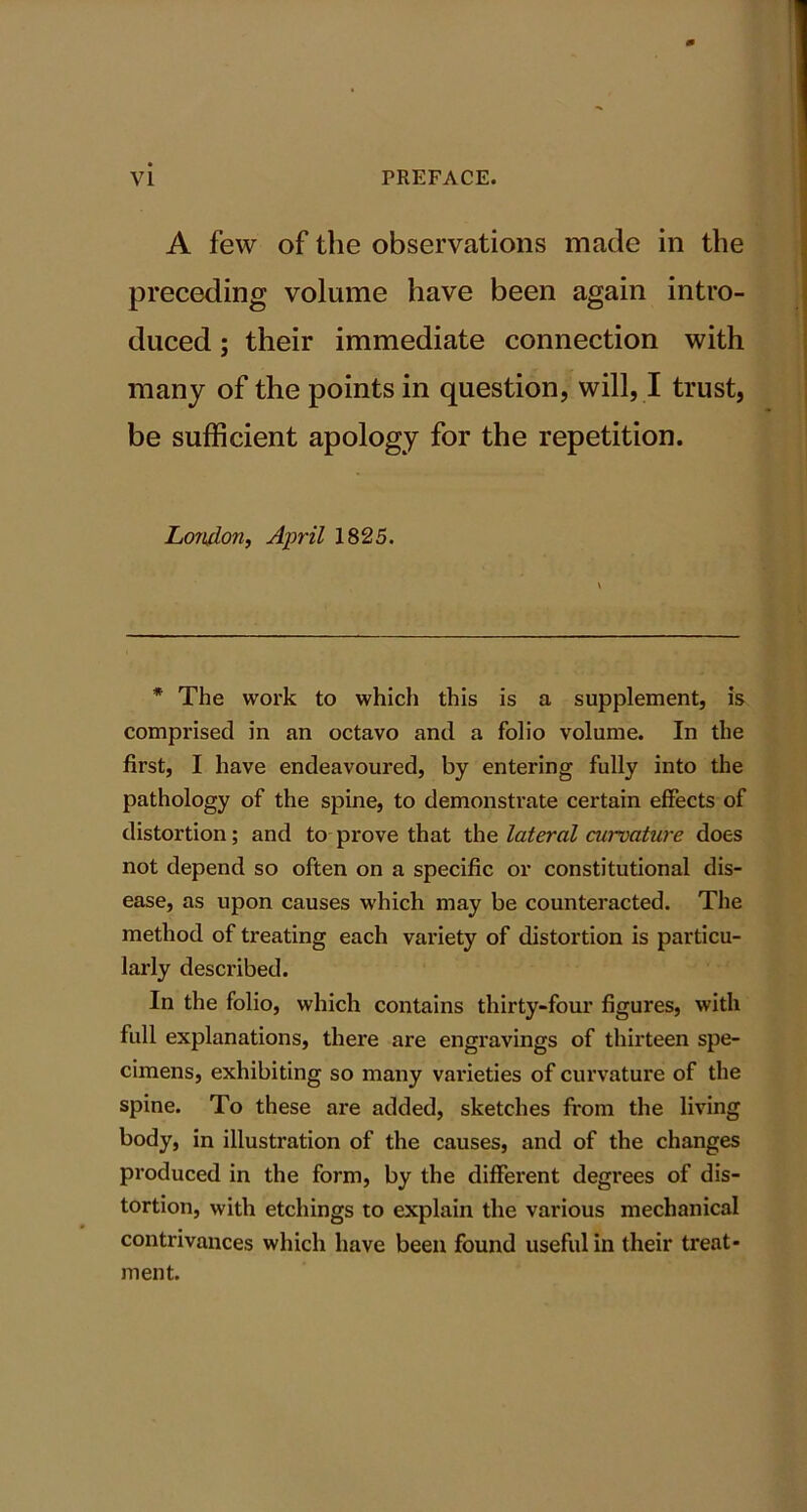 A few of the observations made in the preceding volume have been again intro- duced ; their immediate connection with many of the points in question, will, I trust, be sufficient apology for the repetition. London, April 1825. * The work to which this is a supplement, is comprised in an octavo and a folio volume. In the first, I have endeavoured, by entering fully into the pathology of the spine, to demonstrate certain effects of distortion; and to prove that the lateral curvature does not depend so often on a specific or constitutional dis- ease, as upon causes which may be counteracted. The method of treating each variety of distortion is particu- larly described. In the folio, which contains thirty-four figures, with full explanations, there are engravings of thirteen spe- cimens, exhibiting so many varieties of curvature of the spine. To these are added, sketches from the living body, in illustration of the causes, and of the changes produced in the form, by the different degrees of dis- tortion, with etchings to explain the various mechanical contrivances which have been found useful in their treat- ment.