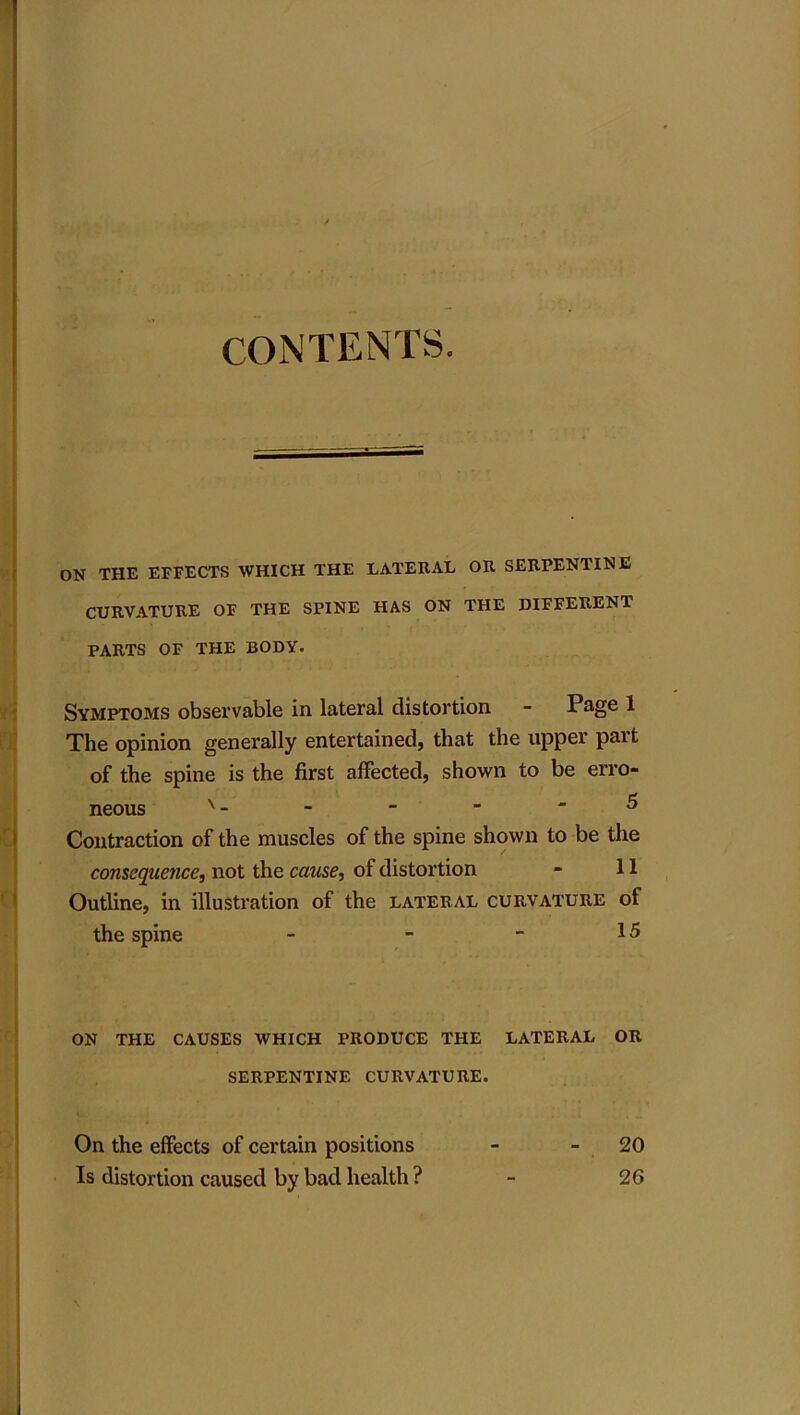 ON THE EFFECTS WHICH THE LATERAL OR SERPENTINE CURVATURE OF THE SPINE HAS ON THE DIFFERENT PARTS OF THE BODY. Symptoms observable in lateral distortion - Page 1 The opinion generally entertained, that the upper part of the spine is the first affected, shown to be erro- neous v - - - - - 5 Contraction of the muscles of the spine shown to be the consequence, not the cause, of distortion - 11 Outline, in illustration of the lateral curvature of the spine - - - 15 ON THE CAUSES WHICH PRODUCE THE LATERAL OR SERPENTINE CURVATURE. On the effects of certain positions Is distortion caused by bad health ? 20 26