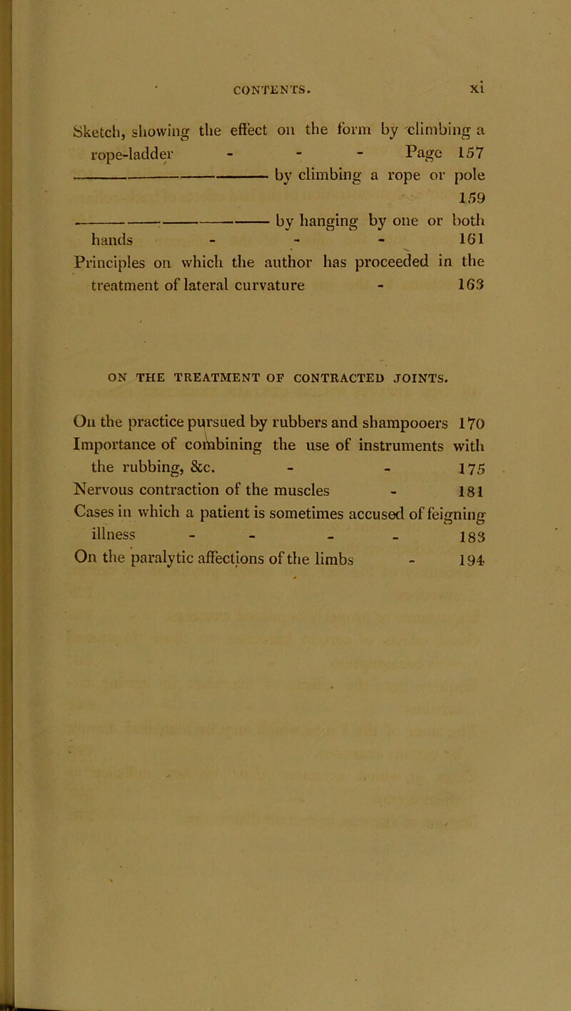 Sketch, showing the effect on the form by climbing a rope-ladder - - Page 157 by climbing a rope or pole 159 ■ by hanging by one or both hands - - - 161 Principles on which the author has proceeded in the treatment of lateral curvature - 163 ON THE TREATMENT OF CONTRACTED JOINTS. On the practice pursued by rubbers and shampooers 170 Importance of combining the use of instruments with the rubbing, &c. - - 175 Nervous contraction of the muscles - 181 Cases in which a patient is sometimes accused of feigning illness - - - _ 183 On the paralytic affections of the limbs - 194 JL_