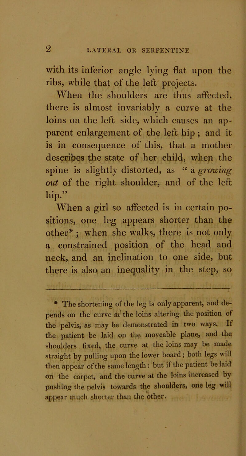 with its inferior angle lying flat upon the ribs, while that of the left projects. When the shoulders are thus affected, there is almost invariably a curve at the loins on the left side, which causes an ap- parent enlargement of the left hip ; and it is in consequence of this, that a mother describes the state of her child, when the spine is slightly distorted, as “ a growing out of the right shoulder, and of the left hip.” When a girl so affected is in certain po- sitions, one leg appears shorter than the other* ; when she walks, there is not only a constrained position of the head and neck, and an inclination to one side, but there is also an inequality in the step, so * The shortening of the leg is only apparent, and de- pends on the curve £U the loins altering the position of the pelvis, as may be demonstrated in two ways. If the patient be laid on the moveable plane, and the shoulders fixed, the curve at the loins may be made straight by pulling upon the lower board; both legs will then appear of the same length: but if the patient be laid on the carpet, and the curve at the loins increased by pushing the pelvis towards the shoulders, one leg will appear much shorter than the other.