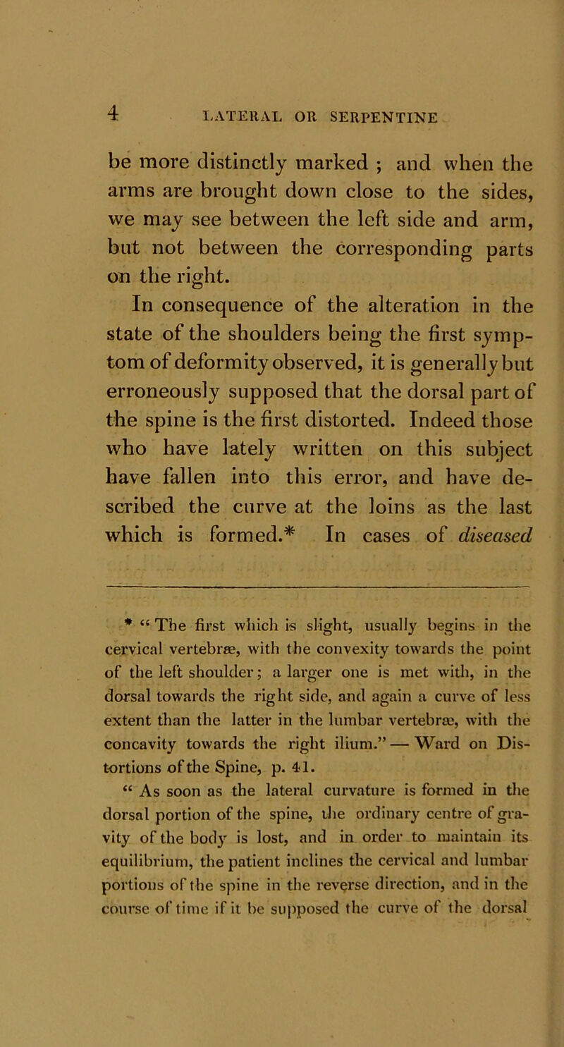 be more distinctly marked ; and when the arms are brought down close to the sides, we may see between the left side and arm, but not between the corresponding parts on the right. In consequence of the alteration in the state of the shoulders being the first symp- tom of deformity observed, it is generally but erroneously supposed that the dorsal part of the spine is the first distorted. Indeed those who have lately written on this subject have fallen into this error, and have de- scribed the curve at the loins as the last which is formed.* In cases of diseased * “ The first which is slight, usually begins in the cervical vertebra?, with the convexity towards the point of the left shoulder; a larger one is met with, in the dorsal towards the right side, and again a curve of less extent than the latter in the lumbar vertebra?, with the concavity towards the right ilium.” — Ward on Dis- tortions of the Spine, p. 41. “ As soon as the lateral curvature is formed in the dorsal portion of the spine, the ordinary centre of gra- vity of the body is lost, and in order to maintain its equilibrium, the patient inclines the cervical and lumbar portions of the spine in the reverse direction, and in the course of time if it be supposed the curve of the dorsal