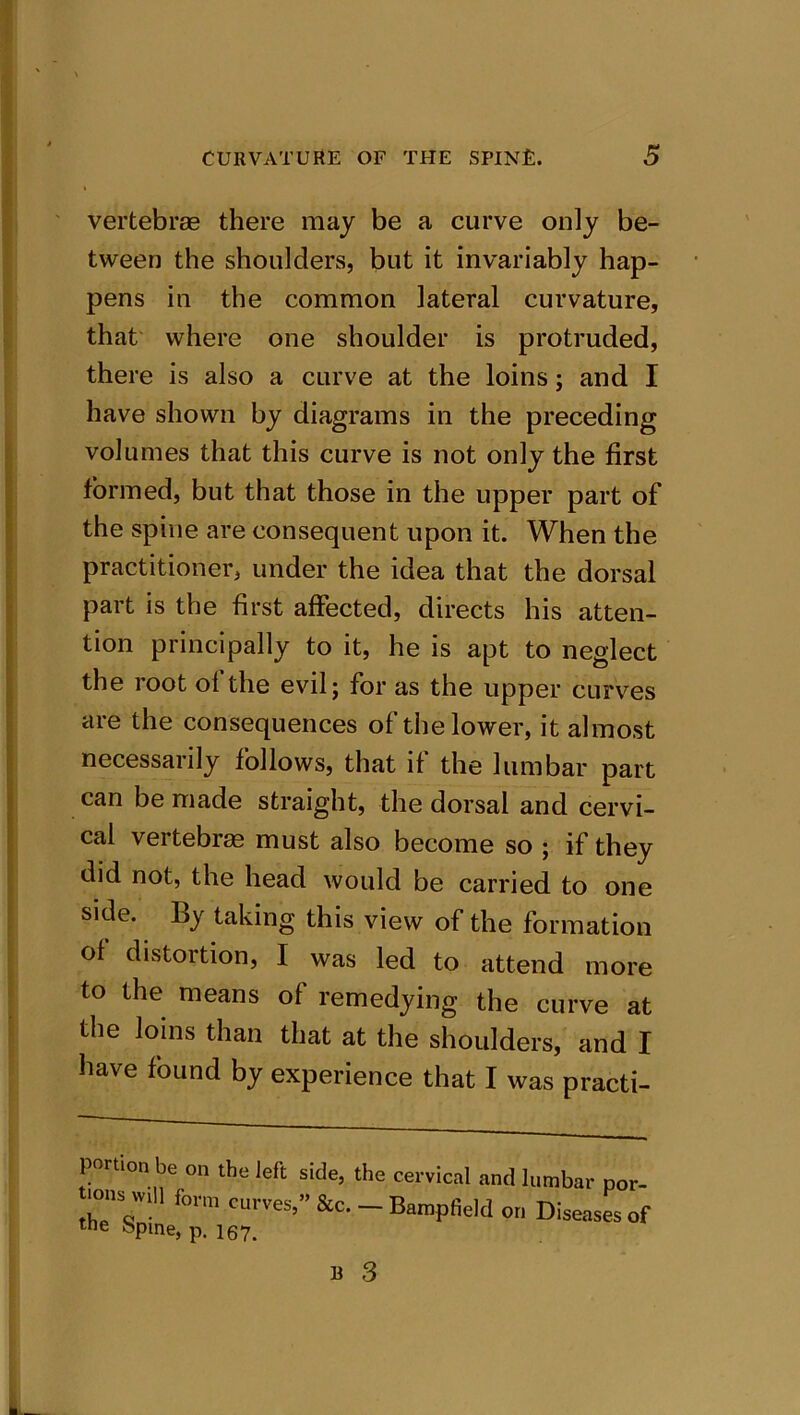 vertebrae there may be a curve only be- tween the shoulders, but it invariably hap- pens in the common lateral curvature, that where one shoulder is protruded, there is also a curve at the loins; and I have shown by diagrams in the preceding volumes that this curve is not only the first formed, but that those in the upper part of the spine are consequent upon it. When the practitioner, under the idea that the dorsal part is the first affected, directs his atten- tion principally to it, he is apt to neglect the root ol the evil; for as the upper curves are the consequences of the lower, it almost necessarily follows, that it the lumbar part can be made straight, the dorsal and cervi- cal vertebras must also become so ; if they did not, the head would be carried to one side. By taking this view of the formation of distortion, I was led to attend more to the means of remedying the curve at the loins than that at the shoulders, and I have found by experience that I was practi- portion be on the left side, the cervical and lumbar por- ■ons wdl form curves,” &c. - Bampfield on Diseases of me opine, p. 167.