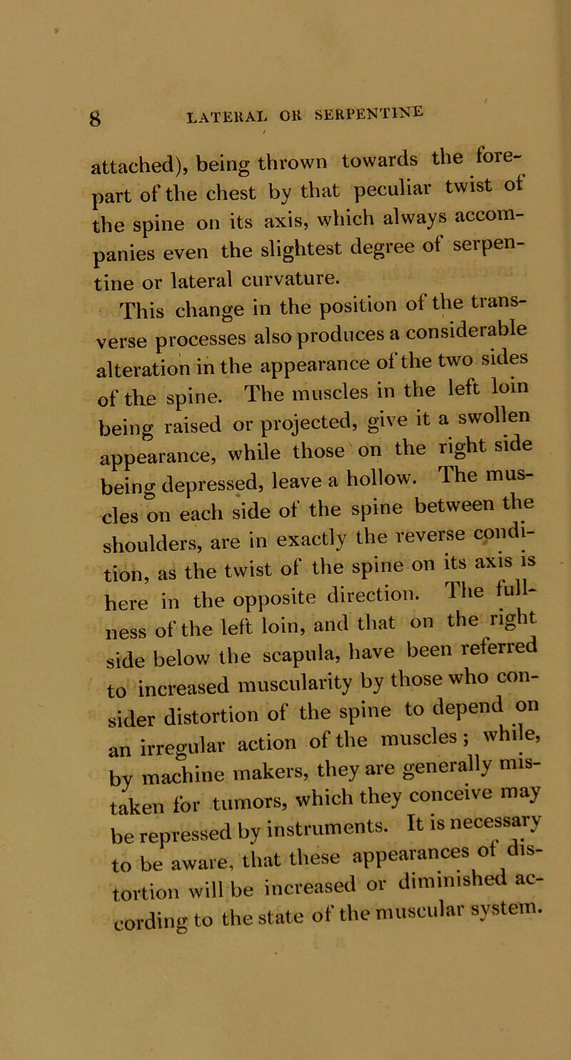/ attached), being thrown towards the im- part of the chest by that peculiar twist ot the spine on its axis, which always accom- panies even the slightest degree of serpen- tine or lateral curvature. This change in the position of the trans- verse processes also produces a considerable alteration in the appearance of the two sides of the spine. The muscles in the left loin being raised or projected, give it a swollen appearance, while those on the right side being depressed, leave a hollow. The mus- cles on each side of the spine between the shoulders, are in exactly the reverse condi- tion, as the twist of the spine on its axis is here in the opposite direction. The full- ness of the left loin, and that on the right side below the scapula, have been referred to increased muscularity by those who con- sider distortion of the spine to depend on an irregular action of the muscles; while, by machine makers, they are generally mis- taken for tumors, which they conceive may be repressed by instruments. It is necessary to be aware, that these appearances ot dis- tortion will be increased or diminished ac- cording to the state of the muscular system.