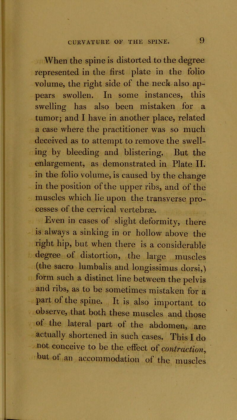 When the spine is distorted to the degree represented in the first plate in the folio volume, the right side of the neck also ap- pears swollen. In some instances, this swelling has also been mistaken for a tumor; and I have in another place, related a case where the practitioner was so much deceived as to attempt to remove the swell- ing by bleeding and blistering. But the enlargement, as demonstrated in Plate II. in the folio volume, is caused by the change in the position of the upper ribs, and of the muscles which lie upon the transverse pro- cesses of the cervical vertebrae. Even in cases of slight deformity, there is always a sinking in or hollow above the right hip, but when there is a considerable degree of distortion, the large muscles (the sacro lumbalis and longissimus dorsi,) form such a distinct line between the pelvis and ribs, as to be sometimes mistaken for a part of the spine. It is also important to observe, that both these muscles and those of the lateral part of the abdomen, are actually shortened in such cases. This I do not conceive to be the effect of contraction, but of an accommodation of the muscles