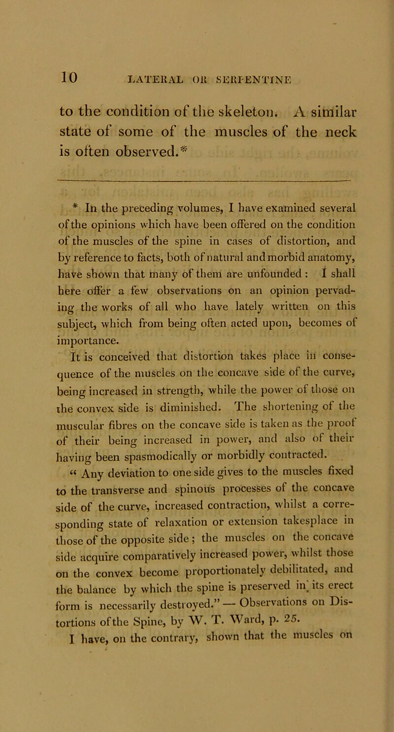 to the condition of the skeleton. A similar state of some of the muscles of the neck is often observed.* * In the preceding volumes, I have examined several of the opinions which have been offered on the condition of the muscles of the spine in cases of distortion, and by reference to facts, both of natural and morbid anatomy, have shown that many of them are unfounded : I shall here offer a few observations on an opinion pervad- ing the works of all who have lately written on this subject, which from being often acted upon, becomes of importance. It is conceived that distortion takes place in conse- quence of the muscles on the concave side of the curve, being increased in strength, while the power of those on the convex side is diminished. The shortening of the muscular fibres on the concave side is taken as the proof of their being increased in power, and also of their having been spasmodically or morbidly contracted. “ Any deviation to one side gives to the muscles fixed to the transverse and spinous processes of the concave side of the curve, increased contraction, whilst a corre- sponding state of relaxation or extension takesplace in those of the opposite side ; the muscles on the concave side acquire comparatively increased powei, whilst those on the convex become proportionately debilitated, and the balance by which the spine is preseived in_ its eiect form is necessarily destroyed.” — Observations on Dis- tortions of the Spine, by W. T. Ward, p. 25. I have, on the contrary, shown that the muscles on
