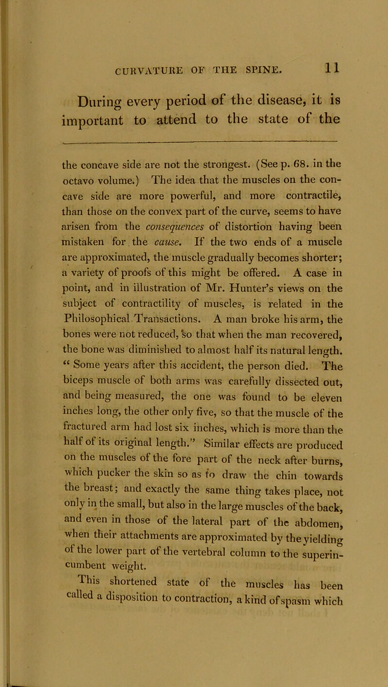 During every period of the disease, it is important to attend to the state of the the concave side are not the strongest. (See p. 68. in the octavo volume.) The idea that the muscles on the con- cave side are more powerful, and more contractile, than those on the convex part of the curve, seems to have arisen from the consequences of distortion having been mistaken for the cause. If the two ends of a muscle are approximated, the muscle gradually becomes shorter; a variety of proofs of this might be offered. A case in point, and in illustration of Mr. Hunter’s views on the subject of contractility of muscles, is related in the Philosophical-Transactions. A man broke his arm, the bones were not reduced, so that when the man recovered, the bone was diminished to almost half its natural length. “ Some years after this accident, the person died. The biceps muscle of both arms was carefully dissected out, and being measured, the one was found to be eleven inches long, the other only five, so that the muscle of the fractured arm had lost six inches, which is more than the half of its original length.” Similar effects are produced on the muscles of the fore part of the neck after burns, which pucker the skin so as to draw the chin towards the breast; and exactly the same thing takes place, not only in the small, but also in the large muscles of the back, and even in those of the lateral part of the abdomen, when their attachments are approximated by the yielding of the lower part of the vertebral column to the superin^ cumbent weight. This shortened state of the muscles has been called a disposition to contraction, a kind of spasm which