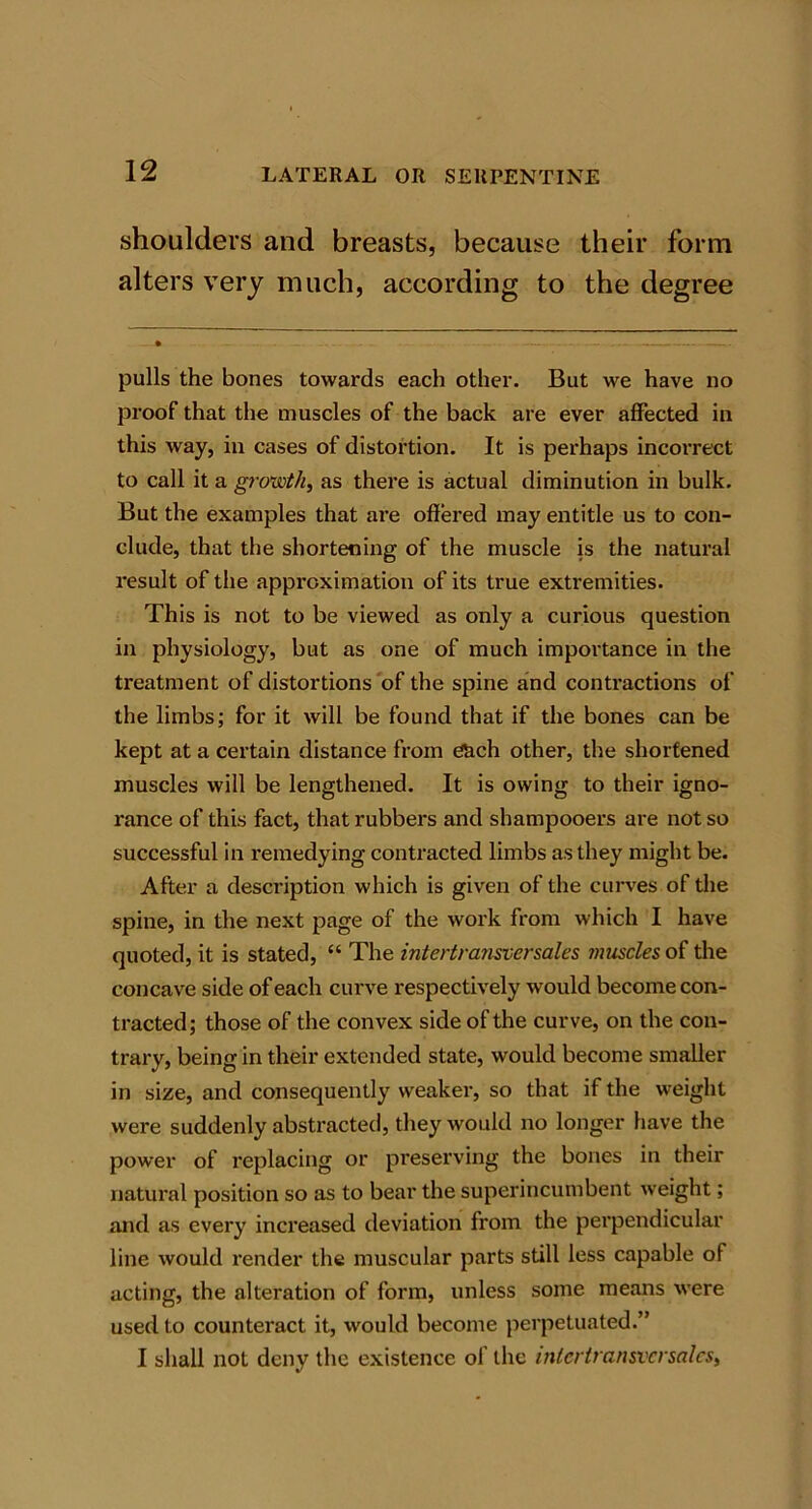 shoulders and breasts, because their form alters very much, according to the degree pulls the bones towards each other. But we have no proof that the muscles of the back are ever affected in this way, in cases of distortion. It is perhaps incorrect to call it a growth, as there is actual diminution in bulk. But the examples that are offered may entitle us to con- clude, that the shortening of the muscle is the natural result of the approximation of its true extremities. This is not to be viewed as only a curious question in physiology, but as one of much importance in the treatment of distortions of the spine and contractions of the limbs; for it will be found that if the bones can be kept at a certain distance from each other, the shortened muscles will be lengthened. It is owing to their igno- rance of this fact, that rubbers and shampooers are not so successful in remedying contracted limbs as they might be. After a description which is given of the curves of the spine, in the next page of the work from which I have quoted, it is stated, “ The intertransversales muscles of the concave side of each curve respectively would become con- tracted; those of the convex side of the curve, on the con- trary, being in their extended state, would become smaller in size, and consequently weaker, so that if the weight were suddenly abstracted, they would no longer have the power of replacing or preserving the bones in their natural position so as to bear the superincumbent weight; and as every increased deviation fi'om the perpendicular line would render the muscular parts still less capable of acting, the alteration of form, unless some means were used to counteract it, would become perpetuated.” I shall not deny the existence of the intertransversales,