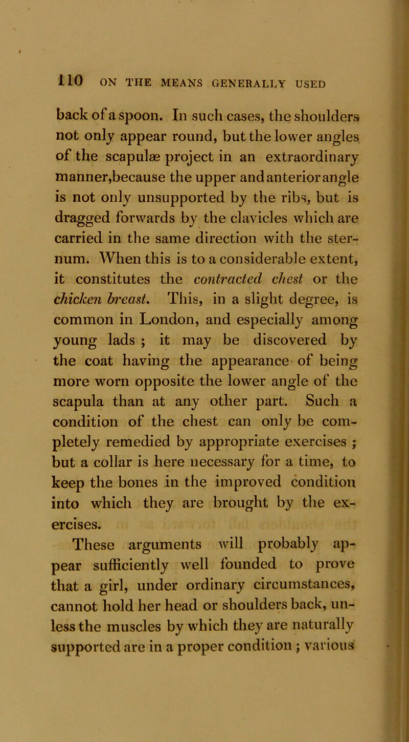 back of a spoon. In such cases, the shoulders not only appear round, but the lower angles of the scapulae project in an extraordinary manner,because the upper and anterior angle is not only unsupported by the ribs, but is dragged forwards by the clavicles which are carried in the same direction with the ster- num. When this is to a considerable extent, it constitutes the contracted chest or the chicken bi'east. This, in a slight degree, is common in London, and especially among young lads ; it may be discovered by the coat having the appearance of being more worn opposite the lower angle of the scapula than at any other part. Such a condition of the chest can only be com- pletely remedied by appropriate exercises j but a collar is here necessary for a time, to keep the bones in the improved condition into which they are brought by the ex- ercises. These arguments will probably ap- pear sufficiently well founded to prove that a girl, under ordinary circumstances, cannot hold her head or shoulders back, un- less the muscles by which they are naturally supported are in a proper condition j various