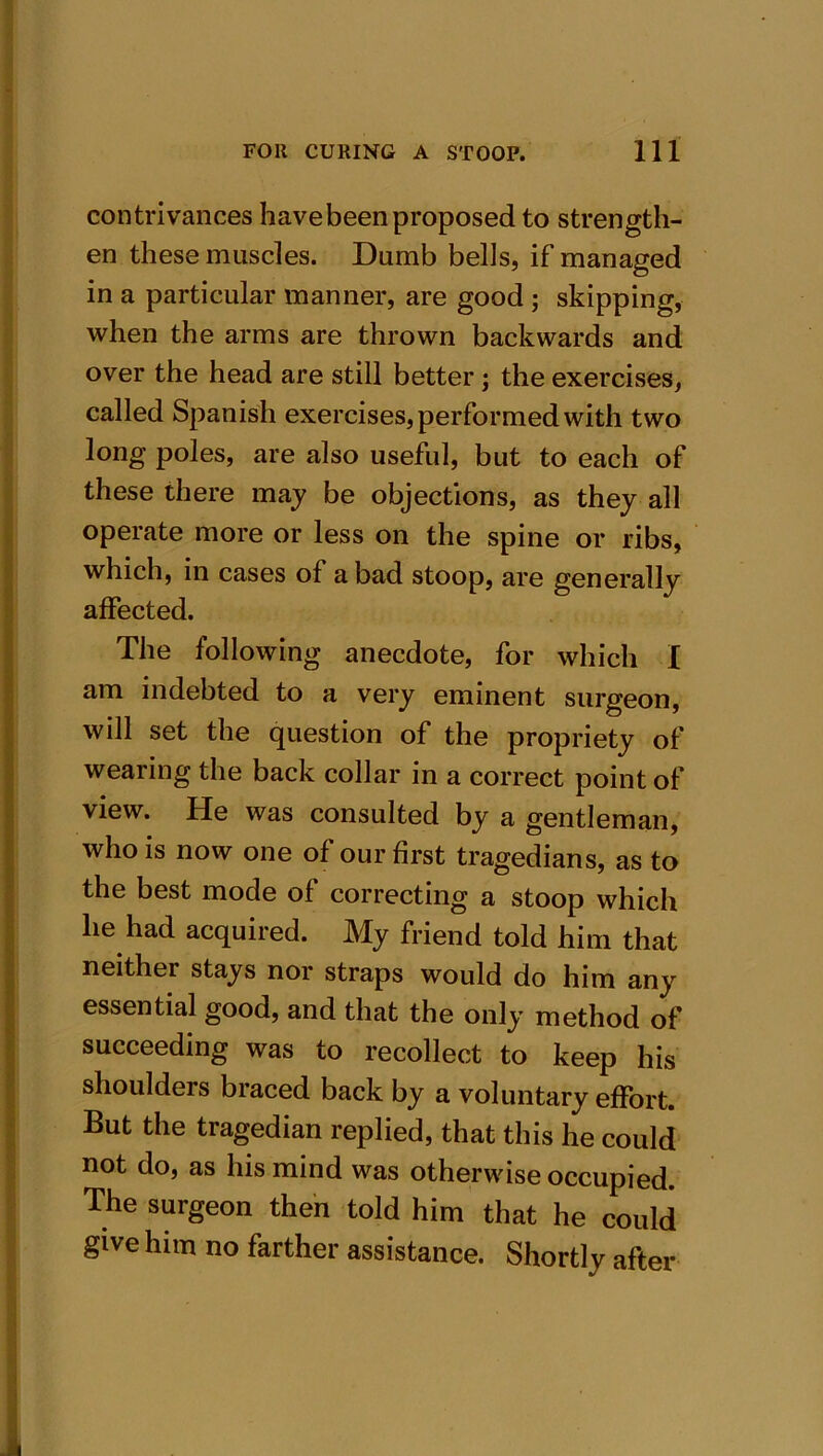 contrivances havebeenproposed to strength- en these muscles. Dumb bells, if managed in a particular manner, are good ; skipping, when the arms are thrown backwards and over the head are still better ; the exercises, called Spanish exercises, performed with two long poles, are also useful, but to each of these there may be objections, as they all operate more or less on the spine or ribs, which, in cases of a bad stoop, are generally affected. The following anecdote, for which I am indebted to a very eminent surgeon, will set the question of the propriety of wearing the back collar in a correct point of view. He was consulted by a gentleman, who is now one of our first tragedians, as to the best mode of correcting a stoop which he had acquired. My friend told him that neither stays nor straps would do him any essential good, and that the only method of succeeding was to recollect to keep his shoulders braced back by a voluntary effort. But the tragedian replied, that this he could not do, as his mind was otherwise occupied. The surgeon then told him that he could give him no farther assistance. Shortly after