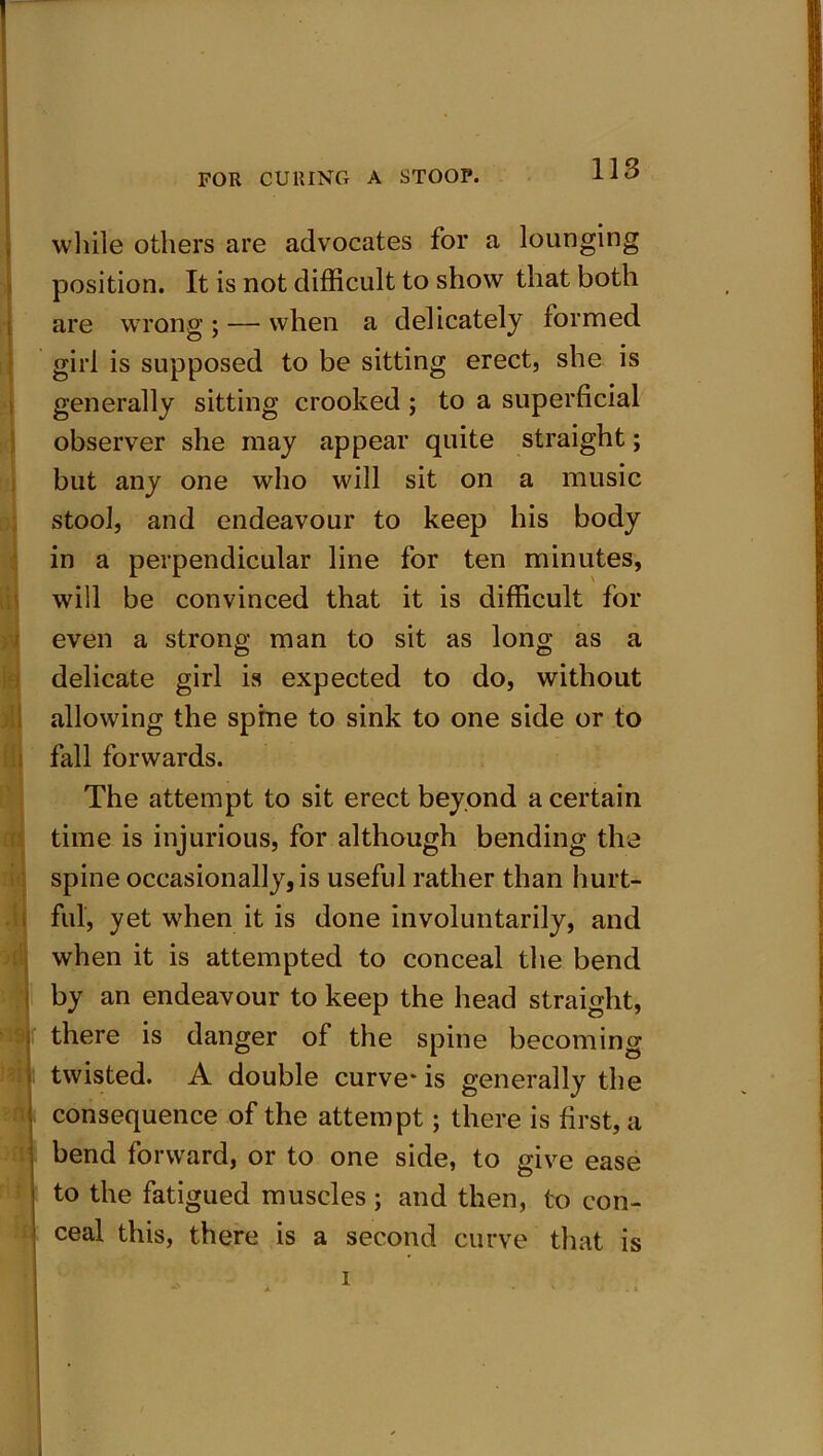 while others are advocates for a lounging position. It is not difficult to show that both are wrong ; — when a delicately formed girl is supposed to be sitting erect, she is generally sitting crooked; to a superficial observer she may appear quite straight; but any one who will sit on a music stool, and endeavour to keep his body in a perpendicular line for ten minutes, will be convinced that it is difficult for even a strong man to sit as long as a delicate girl is expected to do, without allowing the spine to sink to one side or to fall forwards. The attempt to sit erect beyond a certain time is injurious, for although bending the spine occasionally, is useful rather than hurt- ful, yet when it is done involuntarily, and when it is attempted to conceal the bend by an endeavour to keep the head straight, j there is danger of the spine becoming j twisted. A double curve* is generally the j consequence of the attempt; there is first, a bend forward, or to one side, to give ease ! to the fatigued muscles; and then, to con- ceal this, there is a second curve that is I ^ i ■ • . Ml
