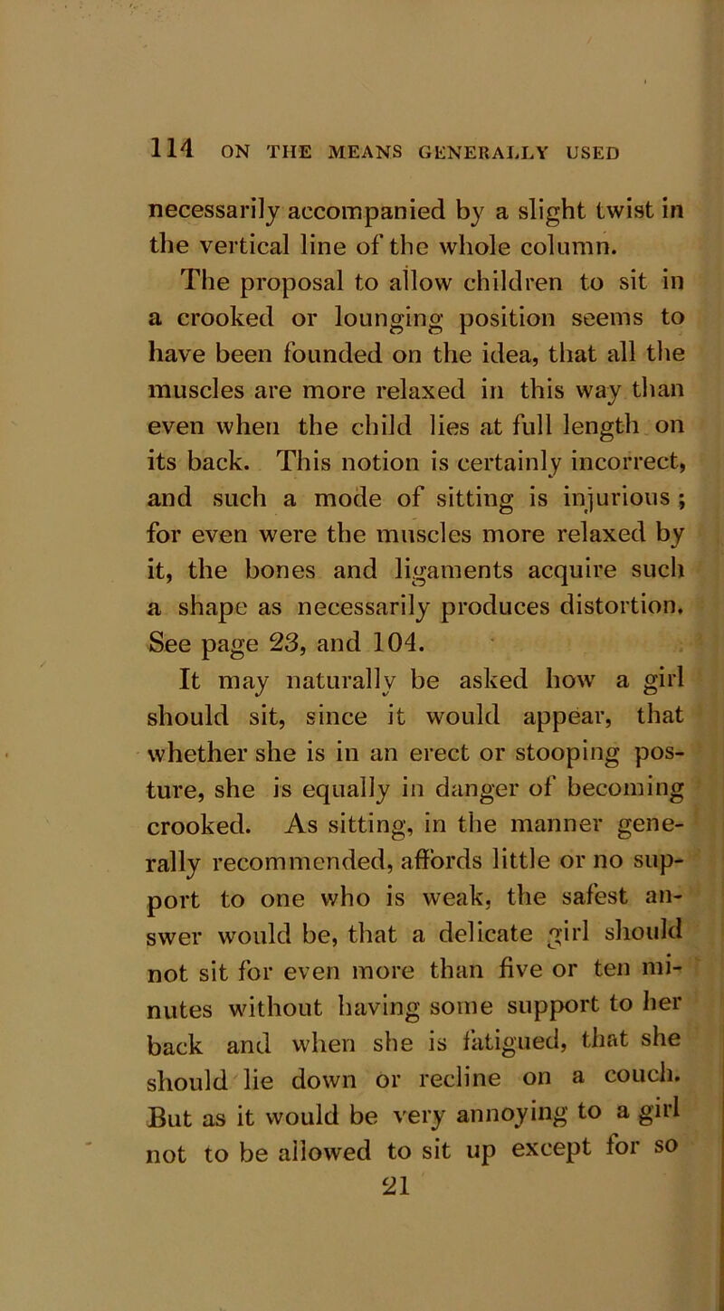 necessarily accompanied by a slight twist in the vertical line of the whole column. The proposal to allow children to sit in a crooked or lounging position seems to have been founded on the idea, that all the muscles are more relaxed in this way than even when the child lies at full length on its back. This notion is certainly incorrect, and such a mode of sitting is injurious ; for even were the muscles more relaxed by it, the bones and ligaments acquire such a shape as necessarily produces distortion. See page 23, and 104. It may naturally be asked how a girl should sit, since it would appear, that whether she is in an erect or stooping pos- ture, she is equally in danger of becoming crooked. As sitting, in the manner gene- rally recommended, affords little or no sup- port to one who is weak, the safest an- swer would be, that a delicate girl should not sit for even more than five or ten mi- nutes without having some support to her back and when she is fatigued, that she should lie down or recline on a couch. But as it would be very annoying to a girl not to be allowed to sit up except for so 21