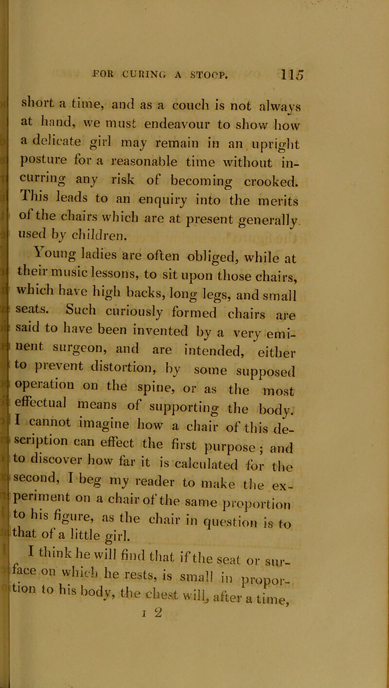 short a time, and as a couch is not always at hand, we must endeavour to show how a delicate girl may remain in an upright posture for a reasonable time without in- curring any risk of becoming crooked, dhis leads to an enquiry into the merits t of the chairs which are at present generally 3 used by children. Young ladies are often obliged, while at thei 1 music lessons, to sit upon those chairs, which have high backs, long legs, and small seats. Such curiously formed chairs are said to have been invented by a very emi- nent surgeon, and are intended, either to prevent distortion, by some supposed operation on the spine, or as the most effectual means of supporting the body. 3 cannot imagine how a chair of this de- '• scription can effect the first purpose; and to discover how far it is calculated for the * second, I beg my reader to make the ex- periment on a chair of the same proportion to his figure, as the chair in question is to that of a little girl. I think he will find that if the seat or sur- face on which he rests, is small in propor- tion to his body, the chest will, after a time,