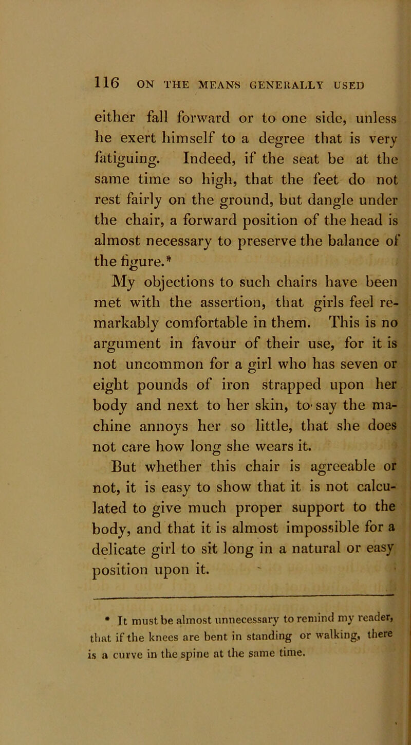either fall forward or to one side, unless he exert himself to a degree that is very fatiguing. Indeed, if the seat be at the same time so high, that the feet do not rest fairly on the ground, but dangle under the chair, a forward position of the head is almost necessary to preserve the balance of the figure.* My objections to such chairs have been met with the assertion, that girls feel re- markably comfortable in them. This is no argument in favour of their use, for it is not uncommon for a girl who has seven or eight pounds of iron strapped upon her body and next to her skin, to- say the ma- chine annoys her so little, that she does not care how long she wears it. But whether this chair is agreeable or not, it is easy to show that it is not calcu- lated to give much proper support to the body, and that it is almost impossible for a delicate girl to sit long in a natural or easy position upon it. * It must be almost unnecessary to remind my reader, that if the knees are bent in standing or walking, there is a curve in the spine at the same time.