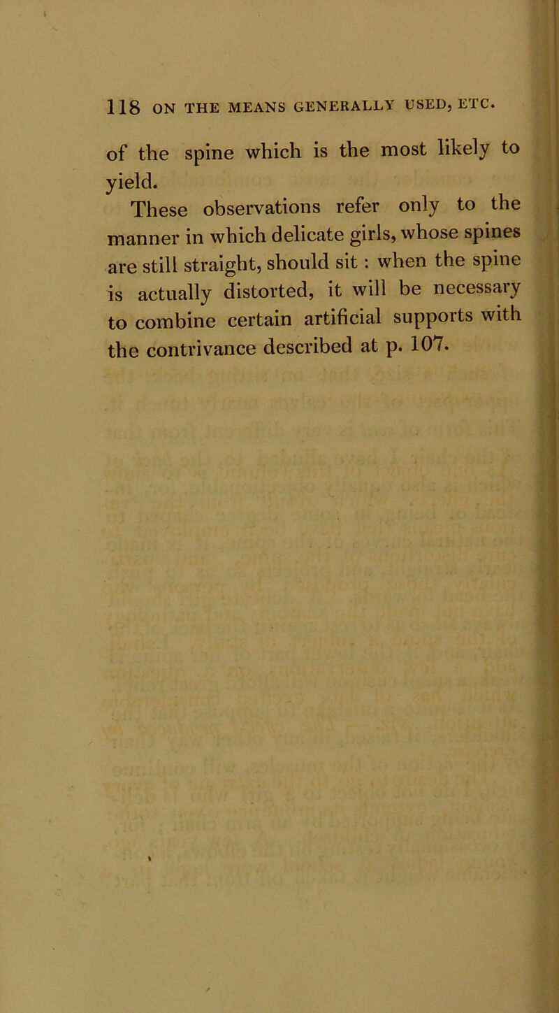 of the spine which is the most likely to yield. These observations refer only to the manner in which delicate girls, whose spines are still straight, should sit: when the spine is actually distorted, it will be necessary to combine certain artificial supports with the contrivance described at p. 107.