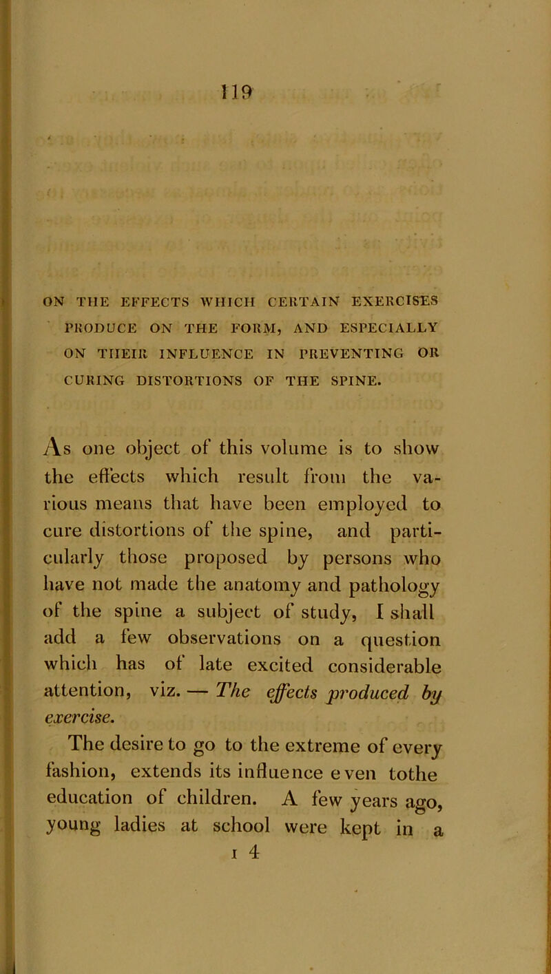 ON THE EFFECTS WHICH CERTAIN EXERCISES PRODUCE ON THE FORM, AND ESPECIALLY ON TIIEIR INFLUENCE IN PREVENTING OR CURING DISTORTIONS OF THE SPINE. As one object of this volume is to show the effects which result from the va- rious means that have been employed to cure distortions of the spine, and parti- cularly those proposed by persons who have not made the anatomy and pathology of the spine a subject of study, I shall add a few observations on a question which has of late excited considerable attention, viz. — The effects produced by exercise. The desire to go to the extreme of every fashion, extends its influence even tothe education of children. A few years ago, young ladies at school were kept in a i 4