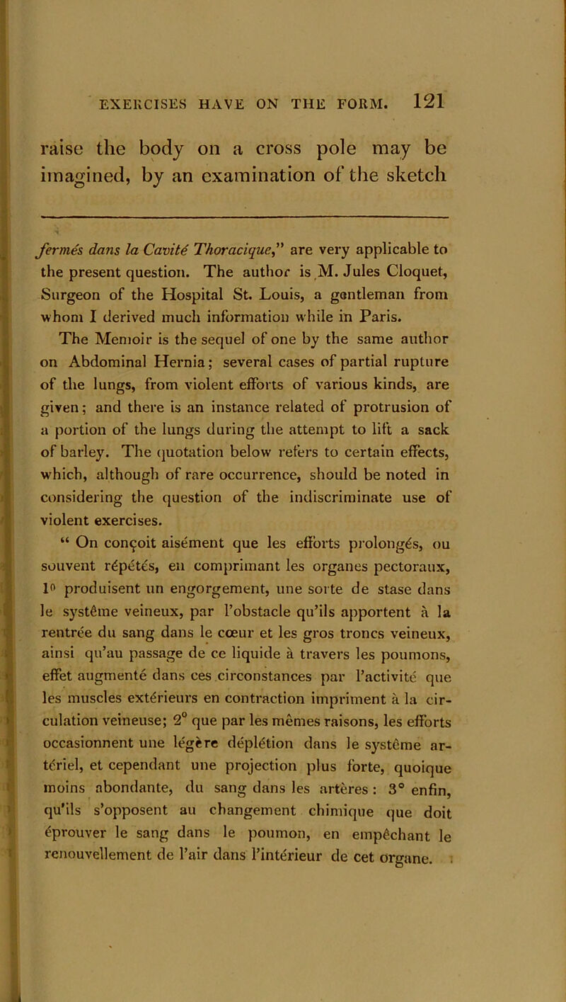 raise the body on a cross pole may be imagined, by an examination of the sketch fermes dans la Cavite Thoracique,” are very applicable to the present question. The author is M. Jules Cloquet, Surgeon of the Hospital St. Louis, a gentleman from whom I derived much information while in Paris. The Memoir is the sequel of one by the same author on Abdominal Hernia; several cases of partial rupture of the lungs, from violent efforts of various kinds, are given; and there is an instance related of protrusion of a portion of the lungs during the attempt to lift a sack of barley. The quotation below refers to certain effects, which, although of rare occurrence, should be noted in considering the question of the indiscriminate use of violent exercises. “ On con^oit aisement que les efforts prolong^, ou souvent r^petes, eu comprimant les organes pectoraux, 1° produisent un engorgement, une sorte de stase dans le systfime veineux, par l’obstacle qu’ils apportent a la rentree du sang dans le cceur et les gros troncs veineux, ainsi qu’au passage de ce liquide a travel’s les poumons, effet augmente dans ces circonstances par l’activite que les muscles ext^rieurs en contraction impriment a la cir- culation veineuse; 2° que par les memes raisons, les efforts occasionnent une legere depletion dans le systeme ar- tdriel, et cependant une projection plus forte, quoique moins abondante, du sang dans les arteres : 3° enfin, qu’ils s’opposent au changement chimique que doit eprouver le sang dans le poumon, en empgchant le renouvellement de fair dans finterieur de cet organe.