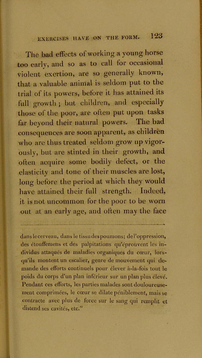 The bad effects of working a young horse too early, and so as to call for occasional violent exertion, are so generally known, that a valuable animal is seldom put to the trial of its powers, before it has attained its full growth ; but children, and especially those of the poor, are often put upon tasks far beyond their natural powers. The bad consequences are soon apparent, as children who are thus treated seldom grow up vigor- ously, but are stinted in their growth, and often acquire some bodily defect, or the elasticity and tone of their muscles are lost, long before the period at which they would have attained their full strength. Indeed, it is not uncommon for the poor to be worn out at an early age, and often may the face danslecerveau, dans le tissudespoumons; del’oppression, des etouffemens et des palpitations qu’eprouvent les in- dividus attaques de maladies organiques du coeur, lors- qu’ils montent un escalier, genre de mouvement qui de- mande des efforts continuels pour elever a-la-fois tout le poids du corps d’un plan inferieur sur un plan plus eleve. Pendant ces efforts, les parties malades sont douloureuse- ment comprimees, le coeur se dilate pcniblement, maisse contracte avec plus de force sur le sang qui remplit et distend ses cavites, etc.”