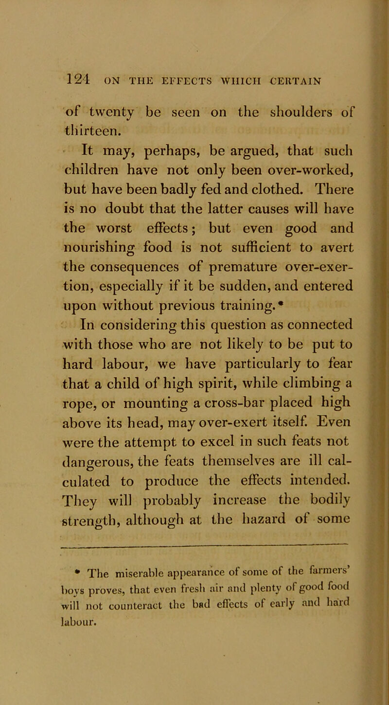 of twenty be seen on the shoulders of thirteen. It may, perhaps, be argued, that such children have not only been over-worked, but have been badly fed and clothed. There is no doubt that the latter causes will have the worst effects; but even good and nourishing food is not sufficient to avert the consequences of premature over-exer- tion, especially if it be sudden, and entered upon without previous training.* In considering this question as connected with those who are not likely to be put to hard labour, we have particularly to fear that a child of high spirit, while climbing a rope, or mounting a cross-bar placed high above its head, may over-exert itself. Even were the attempt to excel in such feats not dangerous, the feats themselves are ill cal- culated to produce the effects intended. They will probably increase the bodily strength, although at the hazard of some * The miserable appearance of some of the farmers’ boys proves, that even fresh air and plenty of good food will not counteract the bad effects of early and hard labour.
