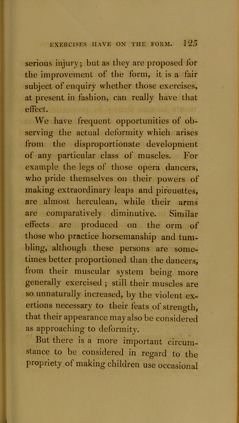 serious injury; but as they are proposed for the improvement of the form, it is a fair subject of enquiry whether those exercises, at present in fashion, can really have that effect. We have frequent opportunities of ob- serving the actual deformity which arises from the disproportionate development of any particular class of muscles. Fox- example the legs of those opera dancers, who pride themselves on their powers of making extraordinary leaps and pirouettes, are almost herculean, while their arms are comparatively diminutive. Similar effects are produced on the orm of those who practice horsemanship and tum- bling, although these persons are some- times better proportioned than the dancers, from their muscular system being more generally exercised ; still their muscles are so unnaturally increased, by the violent ex- ertions necessary to their feats of strength, that their appearance may also be considered as approaching to deformity. But there is a more important circum- stance to be considered in regard to the propriety of making children use occasional