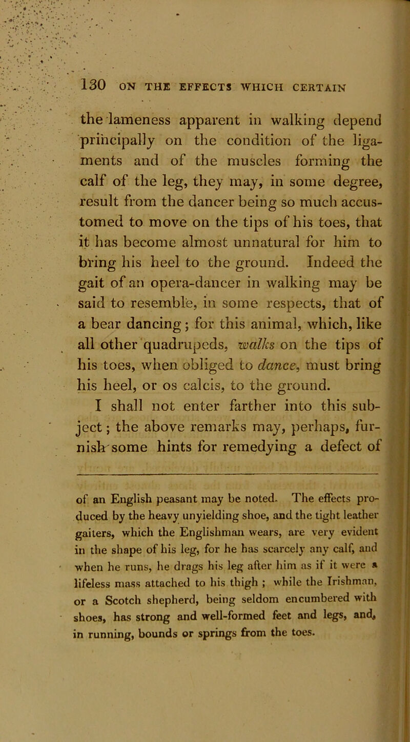 the lameness apparent in walking depend principally on the condition of the liga- ments and of the muscles forming the calf of the leg, they may, in some degree, result from the dancer being so much accus- tomed to move on the tips of his toes, that it has become almost unnatural for him to bring his heel to the ground. Indeed the gait of an opera-dancer in walking may be said to resemble, in some respects, that of a bear dancing; for this animal, which, like all other quadrupeds, walks on the tips of his toes, when obliged to dance, must bring his heel, or os calcis, to the ground. I shall not enter farther into this sub- ject ; the above remarks may, perhaps, fur- nish some hints for remedying a defect of of an English peasant may be noted. The effects pro- duced by the heavy unyielding shoe, and the tight leather gaiters, which the Englishman wears, are very evident in the shape of his leg, for he has scarcely any calf, and when he runs, he drags his leg after him as if it were » lifeless mass attached to his thigh ; while the Irishman, or a Scotch shepherd, being seldom encumbered with shoes, has strong and well-formed feet and legs, and, in running, bounds or springs from the toes.