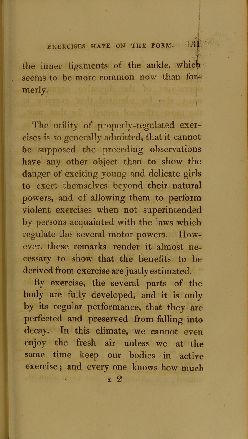 '■ + the inner ligaments of the ankle, which seems to be more common now than forr- , r. merly. ; The utility of properly-regulated exer- cises is so generally admitted, that it cannot be supposed the preceding observations have any other object than to show the danger of exciting young and delicate girls to exert themselves beyond their natural powers, and of allowing them to perform violent exercises when not superintended by persons acquainted with the laws which regulate the several motor powers. How- ever, these remarks render it almost ne- cessary to show that the benefits to be derived from exercise are justly estimated. By exercise, the several parts of the body are fully developed, and it is only by its regular performance, that they are perfected and preserved from falling into decay. In this climate, we cannot even enjoy the fresh air unless we at the same time keep our bodies 'in active t exercise; and every one knows how much