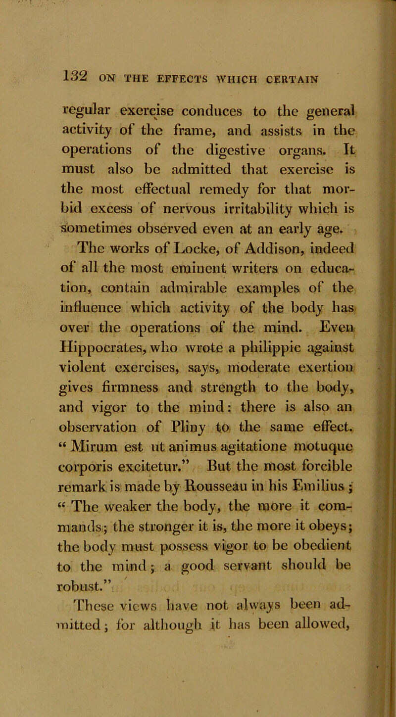 regular exercise conduces to the general activity of the frame, and assists in the operations of the digestive organs. It must also be admitted that exercise is the most effectual remedy for that mor- bid excess of nervous irritability which is sometimes observed even at an early age. The works of Locke, of Addison, indeed of all the most eminent writers on educa- tion, contain admirable examples of the influence which activity of the body has over the operations of the mind. Even Hippocrates, who wrote a philippic against violent exercises, says, moderate exertion gives firmness and strength to the body, and vigor to the mind: there is also an observation of Pliny to the same effect. “ Mirum est ut animus agitatione motuque corporis excitetur.” But the most forcible remark is made by Rousseau in his Emilius ; “ The weaker the body, the more it com- mands; the stronger it is, the more it obeys; the body must possess vigor to be obedient to the mind; a good servant should be robust.” These views have not always been ad- mitted ; for although it lias been allowed,